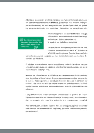 Además de la anorexia y la bulimia, ha nacido una nueva enfermedad relacionada
       con los trastornos alimentarios: la ortorexia, que consiste en la obsesión patológica
       por la comida sana y nos lleva a seguir una dieta que excluye la carne, las grasas,
       los alimentos cultivados con pesticidas y herbicidas, los transgénicos, etc.


                                     Practicar deporte es una actividad también en auge,
                                     consecuencia del incremento del número de trabajos

     Que ir de compras sea un        sedentarios y de la preocupación por
placer para el consumidor, debe      la salud de los ciudadanos españoles.
ser uno de los objetivos de la
Distribución
                                     La recaudación de ingresos por las salas de cine,
                                     crecieron en la Unión Europea un 4,7% durante el
                                     año 2000, según datos de Eurostat. Los españoles
       fueron los ciudadanos europeos que más fueron al cine con una media de 3,4
       entradas por habitante.


       El bricolaje es una actividad que no ha tenido una evolución tan rápida como en
       otros países, pero que poco a poco va calando entre las actividades a las que el
       español dedica su tiempo libre.


       Navegar por Internet es una actividad que no progresa como actividad preferida
       en el tiempo libre, si bien el número de personas que navegan continúa aumentando,
       lo cual nos hace suponer que se reduce el número de horas de conexión por
       usuario. Tras pasar una fase de euforia durante los primeros meses, el nuevo
       usuario tiende a estabilizar o disminuir el número de horas que está conectado
       a Internet.


       La ayuda humanitaria se abre paso como una actividad a la que más del 11% de
       los ciudadanos dedican una parte importante de su tiempo libre, y es consecuencia
       del incremento del espíritu solidario del consumidor español.


       Para la Distribución, uno de los objetivos debe ser conseguir que para el consumidor
       ir de compras a nuestra tienda sea un placer y, por tanto, una actividad preferida
       del tiempo libre.
 