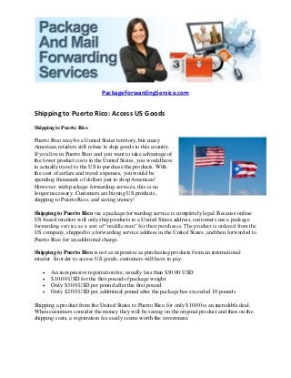 PackageForwardingService.com


Shipping to Puerto Rico: Access US Goods
Shipping to Puerto Rico

Puerto Rico may be a United States territory, but many
American retailers still refuse to ship goods to this country.
If you live in Puerto Rico and you want to take advantage of
the lower product costs in the United States, you would have
to actually travel to the US to purchase the products. With
the cost of airfare and travel expenses, you would be
spending thousands of dollars just to shop American!
However, with package forwarding services, this is no
longer necessary. Customers are buying US products,
shipping to Puerto Rico, and saving money!

Shipping to Puerto Rico via a package forwarding service is completely legal. Because online
US-based retailers will only ship products to a United States address, customers use a package
forwarding service as a sort of “middle man” for their purchases. The product is ordered from the
US company, shipped to a forwarding service address in the United States, and then forwarded to
Puerto Rico for an additional charge.

Shipping to Puerto Rico is not as expensive as purchasing products from an international
retailer. In order to access US goods, customers will have to pay:

      An inexpensive registration fee, usually less than $30.00 USD
      $10.00 USD for the first pound of package weight
      Only $3.00 USD per pound after the first pound
      Only $2.00 USD per additional pound after the package has exceeded 10 pounds

Shipping a product from the United States to Puerto Rico for only $10.00 is an incredible deal.
When customers consider the money they will be saving on the original product and then on the
shipping costs, a registration fee easily seems worth the investment.
 