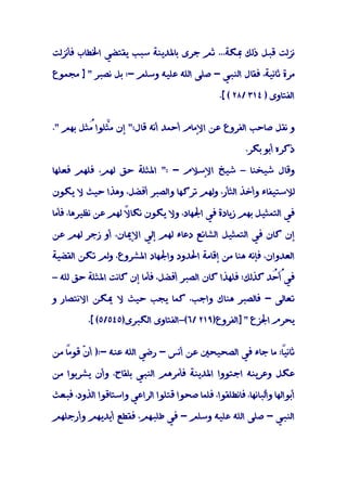 ‫ﻧﺰﻟﺖ ﻗﺒﻞ ذﻟﻚ ﲟﻜﺔ... ﺛﻢ ﺟﺮى ﺑﺎﳌﺪﻳﻨﺔ ﺳﺒﺐ ﻳﻘﺘﻀﻲ اﳋﻄﺎب ﻓﺄﻧﺰﻟﺖ‬

‫ﻣﺮة ﺛﺎﻧﻴﺔ، ﻓﻘﺎل اﻟﻨﺒﻲ - ﺻﻠﻰ اﻟﻠﻪ ﻋﻠﻴﻪ وﺳﻠﻢ -: ﺑﻞ ﻧﺼﺒﺮ " ] ﻣﺠﻤﻮع‬

                                                ‫اﻟﻔﺘﺎوى ) ٤١٣ /٨٢ ( [.‬


‫و ﻧﻘﻞ ﺻﺎﺣﺐ اﻟﻔﺮوع ﻋﻦ اﻹﻣﺎم أﺣﻤﺪ أﻧﻪ ﻗﺎل:" إن ﻣﱠﻠﻮا ُﺜﻞ ﺑﻬﻢ ".‬
         ‫ﺜ ﻣ‬

                                                        ‫ذﻛﺮه أﺑﻮ ﺑﻜﺮ.‬

‫وﻗﺎل ﺷﻴﺨﻨﺎ – ﺷﻴﺦ اﻹﺳﻼم - :" اﳌﺜﻠﺔ ﺣﻖ ﻟﻬﻢ، ﻓﻠﻬﻢ ﻓﻌﻠﻬﺎ‬

‫ﻟﻼﺳﺘﻴﻔﺎء وأﺧﺬ اﻟﺜﺄر، وﻟﻬﻢ ﺗﺮﻛﻬﺎ واﻟﺼﺒﺮ أﻓﻀﻞ، وﻫﺬا ﺣﻴﺚ ﻻ ﻳﻜﻮن‬

‫ﻓﻲ اﻟﺘﻤﺜﻴﻞ ﺑﻬﻢ زﻳﺎدة ﻓﻲ اﳉﻬﺎد، وﻻ ﻳﻜﻮن ﻧﻜﺎ ً ﻟﻬﻢ ﻋﻦ ﻧﻈﻴﺮﻫﺎ، ﻓﺄﻣﺎ‬
                    ‫ﻻ‬

‫إن ﻛﺎن ﻓﻲ اﻟﺘﻤﺜﻴﻞ اﻟﺸﺎﺋﻊ دﻋﺎء ﻟﻬﻢ إﻟﻲ اﻹﳝﺎن، أو زﺟﺮ ﻟﻬﻢ ﻋﻦ‬

‫اﻟﻌﺪوان، ﻓﺈﻧﻪ ﻫﻨﺎ ﻣﻦ إﻗﺎﻣﺔ اﳊﺪود واﳉﻬﺎد اﳌﺸﺮوع، وﻟﻢ ﺗﻜﻦ اﻟﻘﻀﻴﺔ‬

‫ﻓﻲُ ُﺪ ﻛﺬﻟﻚ؛ ﻓﻠﻬﺬا ﻛﺎن اﻟﺼﺒﺮ أﻓﻀﻞ، ﻓﺄﻣﺎ إن ﻛﺎﻧﺖ اﳌﺜﻠﺔ ﺣﻖ ﻟﻠﻪ –‬
                                                         ‫أﺣ‬

‫ﺗﻌﺎﻟﻰ - ﻓﺎﻟﺼﺒﺮ ﻫﻨﺎك واﺟﺐ، ﻛﻤﺎ ﻳﺠﺐ ﺣﻴﺚ ﻻ ﳝﻜﻦ اﻻﻧﺘﺼﺎر و‬

          ‫ﻳﺤﺮم اﳉﺰع " ]اﻟﻔﺮوع)٩١٢ /٦(–اﻟﻔﺘﺎوى اﻟﻜﺒﺮى)٥٤٥/٥( [.‬


‫ً: ﻣﺎ ﺟﺎء ﻓﻲ اﻟﺼﺤﻴﺤﲔ ﻋﻦ أﻧﺲ - رﺿﻲ اﻟﻠﻪ ﻋﻨﻪ -:) أ ّ ً ﻣﻦ‬
   ‫ن ﻗﻮﻣﺎ‬                                             ‫ﺛﺎﻧﻴﺎ‬

‫ﻋﻜﻞ وﻋﺮﻳﻨﻪ اﺟﺘﻮوا اﳌﺪﻳﻨﺔ ﻓﺄﻣﺮﻫﻢ اﻟﻨﺒﻲ ﺑﻠﻘﺎح، وأن ﻳﺸﺮﺑﻮا ﻣﻦ‬

‫أﺑﻮاﻟﻬﺎ وأﻟﺒﺎﻧﻬﺎ، ﻓﺎﻧﻄﻠﻘﻮا، ﻓﻠﻤﺎ ﺻﺤﻮا ﻗﺘﻠﻮا اﻟﺮاﻋﻲ واﺳﺘﺎﻗﻮا اﻟﺬود، ﻓﺒﻌﺚ‬

‫اﻟﻨﺒﻲ - ﺻﻠﻰ اﻟﻠﻪ ﻋﻠﻴﻪ وﺳﻠﻢ - ﻓﻲ ﻃﻠﺒﻬﻢ، ﻓﻘﻄﻊ أﻳﺪﻳﻬﻢ وأرﺟﻠﻬﻢ‬
 