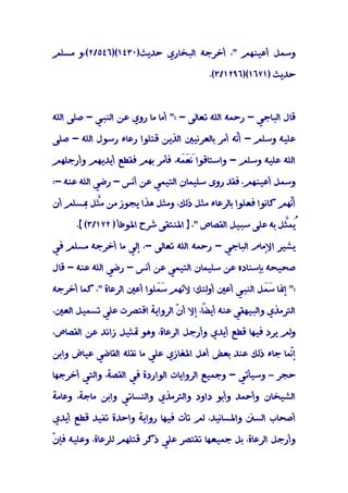 ‫وﺳﻤﻞ أﻋﻴﻨﻬﻢ "، أﺧﺮﺟﻪ اﻟﺒﺨﺎري ﺣﺪﻳﺚ)٠٣٤١()٦٤٥/٢(،و ﻣﺴﻠﻢ‬

                                         ‫ﺣﺪﻳﺚ )١٧٦١()٦٩٢١/٣(.‬



‫ﻗﺎل اﻟﺒﺎﺟﻲ - رﺣﻤﻪ اﻟﻠﻪ ﺗﻌﺎﻟﻰ - :" أﻣﺎ ﻣﺎ روي ﻋﻦ اﻟﻨﺒﻲ - ﺻﻠﻰ اﻟﻠﻪ‬

‫ﻋﻠﻴﻪ وﺳﻠﻢ - أّﻪ أﻣﺮ ﺑﺎﻟﻌﺮﻧﻴﲔ اﻟﺬﻳﻦ ﻗﺘﻠﻮا رﻋﺎء رﺳﻮل اﻟﻠﻪ - ﺻﻠﻰ‬
                                               ‫ﻧ‬

‫اﻟﻠﻪ ﻋﻠﻴﻪ وﺳﻠﻢ - واﺳﺘﺎﻗﻮا َ ََﻪ، ﻓﺄﻣﺮ ﺑﻬﻢ ﻓﻘﻄﻊ أﻳﺪﻳﻬﻢ وأرﺟﻠﻬﻢ‬
                               ‫ﻧﻌ ﻤ‬

‫وﺳﻤﻞ أﻋﻴﻨﻬﻢ، ﻓﻘﺪ روى ﺳﻠﻴﻤﺎن اﻟﺘﻴﻤﻲ ﻋﻦ أﻧﺲ - رﺿﻲ اﻟﻠﻪ ﻋﻨﻪ -:‬

‫أّﻬﻢ ﻛﺎﻧﻮا ﻓﻌﻠﻮا ﺑﺎﻟﺮﻋﺎء ﻣﺜﻞ ذﻟﻚ، وﻣﺜﻞ ﻫﺬا ﻳﺠﻮز ﻣﻦ ﻣﱠﻞ ﲟﺴﻠﻢ أن‬
         ‫ﺜ‬                                                  ‫ﻧ‬

      ‫ُﻤﱠﻞ ﺑﻪ ﻋﻠﻰ ﺳﺒﻴﻞ اﻟﻘﺼﺎص "، ] اﳌﻨﺘﻘﻰ ﺷﺮح اﳌﻮﻃﺄ ) ٢٧١/٣( [.‬
                                                            ‫ُ ﺜ‬
                                                              ‫ﻳ‬

‫ﻳﺸﻴﺮ اﻹﻣﺎم اﻟﺒﺎﺟﻲ - رﺣﻤﻪ اﻟﻠﻪ ﺗﻌﺎﻟﻰ -، إﻟﻲ ﻣﺎ أﺧﺮﺟﻪ ﻣﺴﻠﻢ ﻓﻲ‬

‫ﺻﺤﻴﺤﻪ ﺑﺈﺳﻨﺎده ﻋﻦ ﺳﻠﻴﻤﺎن اﻟﺘﻴﻤﻲ ﻋﻦ أﻧﺲ - رﺿﻲ اﻟﻠﻪ ﻋﻨﻪ - ﻗﺎل‬

‫:" إﳕﺎ ََﻞ اﻟﻨﺒﻲ أﻋﲔ أوﻟﺌﻚ؛ ﻷﻧﻬﻢ ﺳَﻠﻮا أﻋﲔ اﻟﺮﻋﺎة "، ﻛﻤﺎ أﺧﺮﺟﻪ‬
                           ‫َﻤ‬                        ‫ﺳﻤ‬

‫اﻟﺘﺮﻣﺬي واﻟﺒﻴﻬﻘﻲ ﻋﻨﻪ ً، إﻻ أ ّ اﻟﺮواﻳﺔ اﻗﺘﺼﺮت ﻋﻠﻲ ﺗﺴﻤﻴﻞ اﻟﻌﲔ،‬
                               ‫ن‬       ‫أﻳﻀﺎ‬

‫وﻟﻢ ﻳﺮد ﻓﻴﻬﺎ ﻗﻄﻊ أﻳﺪي وأرﺟﻞ اﻟﺮﻋﺎة، وﻫﻮ ﲤﺜﻴﻞ زاﺋﺪ ﻋﻦ اﻟﻘﺼﺎص،‬

‫إّﻤﺎ ﺟﺎء ذﻟﻚ ﻋﻨﺪ ﺑﻌﺾ أﻫﻞ اﳌﻐﺎزي ﻋﻠﻲ ﻣﺎ ﻧﻘﻠﻪ اﻟﻘﺎﺿﻲ ﻋﻴﺎض واﺑﻦ‬
                                                          ‫ﻧ‬

‫ﺣﺠﺮ – وﺳﻴﺄﺗﻲ - وﺟﻤﻴﻊ اﻟﺮواﻳﺎت اﻟﻮاردة ﻓﻲ اﻟﻘﺼﺔ، واﻟﺘﻲ أﺧﺮﺟﻬﺎ‬

‫اﻟﺸﻴﺨﺎن وأﺣﻤﺪ وأﺑﻮ داود واﻟﺘﺮﻣﺬي واﻟﻨﺴﺎﺋﻲ واﺑﻦ ﻣﺎﺟﺔ، وﻋﺎﻣﺔ‬

‫أﺻﺤﺎب اﻟﺴﲍ واﳌﺴﺎﻧﻴﺪ، ﻟﻢ ﺗﺄت ﻓﻴﻬﺎ رواﻳﺔ واﺣﺪة ﺗﻔﻴﺪ ﻗﻄﻊ أﻳﺪي‬

‫ن‬
‫وأرﺟﻞ اﻟﺮﻋﺎة، ﺑﻞ ﺟﻤﻴﻌﻬﺎ ﺗﻘﺘﺼﺮ ﻋﻠﻲ ذﻛﺮ ﻗﺘﻠﻬﻢ ﻟﻠﺮﻋﺎة، وﻋﻠﻴﻪ ﻓﺈ ّ‬
 