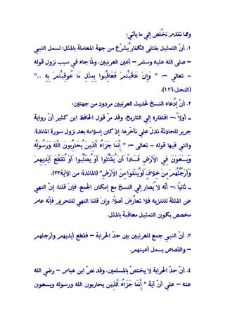 ‫وﳑﺎ ﺗﻘﺪم ُﺺ إﻟﻲ ﻣﺎ ﻳﺄﺗﻲ:‬
                                                      ‫ﻧﺨﻠ‬

‫١. أ ّ اﻟﺘﻤﺜﻴﻞ ﺑﻘﺘﻠﻰ اﻟﻜﻔﺎرُﺸ ّع ﻣﻦ ﺟﻬﺔ اﳌﻌﺎﻣﻠﺔ ﺑﺎﳌﺜﻞ؛ ﻟﺴﻤﻞ اﻟﻨﺒﻲ‬
                                  ‫ﻳ ﺮ‬                      ‫ن‬

‫- ﺻﻠﻰ اﻟﻠﻪ ﻋﻠﻴﻪ وﺳﻠﻢ - أﻋﲔ اﻟﻌﺮﻧﻴﲔ، و ّﺎ ﺟﺎء ﻓﻲ ﺳﺒﺐ ﻧﺰول ﻗﻮﻟﻪ‬
                      ‫ﳌ‬

‫– ﺗﻌﺎﻟﻲ -: " َِنْ َﺎَﺒُﻢْ َ َﺎﻗُﻮا ِﻤﺜْ ِ َﺎ ُﻮِﺒُﻢْ ِِ ..."‬
     ‫ﺑﻪ‬   ‫ﻓﻌ ِﺒ ﺑِ ﻞ ﻣ ﻋ ﻗ ْﺘ‬        ‫وإ ﻋ ﻗ ْﺘ‬

                                                        ‫)اﻟﻨﺤﻞ:٦٢١(.‬

                ‫٢. أ ّ إﱢﻋﺎء اﻟﻨﺴﺦ ﳊﺪﻳﺚ اﻟﻌﺮﻧﻴﲔ ﻣﺮدود ﻣﻦ ﺟﻬﺘﲔ:‬
                                                     ‫ن د‬

‫ـ أوﻻً:- اﻓﺘﻘﺎره إﻟﻲ اﻟﺘﺎرﻳﺦ، وﻗﺪ ﻣ ّ ﻗﻮل اﳊﺎﻓﻆ اﺑﻦ ﻛﺜﻴﺮ أ ّ رواﻳﺔ‬
      ‫ن‬                      ‫ﺮ‬                              ‫َ‬

‫ﺟﺮﻳﺮ ﻟﻠﺤﺎدﺛﺔ ﺗﺪ ّ ﻋﻠﻲ ﺗﺄ ّﺮﻫﺎ، إذ ﻛﺎن إﺳﻼﻣﻪ ﺑﻌﺪ ﻧﺰول ﺳﻮرة اﳌﺎﺋﺪة،‬
                                       ‫ﺧ‬        ‫ل‬

‫ﱠﻤ ﺟﺰ ء اﻟﺬ ﻦ ﻳﺤ رﺑ ن ﻠﻪ ور ُﻮﻟﻪ‬
‫واﻟﺘﻲ ﻓﻴﻬﺎ ﻗﻮﻟﻪ – ﺗﻌﺎﻟﻰ -: " ِﻧَﺎ ََاُ ﱠ ِﻳ َ ُ َﺎ ُﻮ َ اﻟﱠَ ََﺳ َُ‬
               ‫ِ‬                     ‫إ‬

‫وَﺴ َﻮ َ ِﻲ ا َر ِ َ َﺎدً أنْ َُ ُﻮا َوْ ُ َﻠُﻮا َوْ ُﻘ ﱠ َ َﻳْ ِﻳِﻢْ‬
  ‫ﻷ ْض ﻓﺴ ا َ ﻳﻘﺘﻠ أ ﻳﺼﱠﺒ أ ﺗَﻄﻊ أ ﺪ ﻬ‬
                                    ‫ﱠ‬                      ‫َﻳ ْﻌ ْن ﻓ‬

       ‫وَر ُُﻢْ ِﻦْ ِﻼ ٍ َوْ ﻳﻨْﻔﻮْا ِ َ ا َرْ ِ" )اﳌﺎﺋﺪة: ﻣﻦ اﻵﻳﺔ٣٣(.‬
                             ‫َأ ْﺟﻠﻬ ﻣ ﺧ ف أ ُ َ ﻣﻦ ﻷ ض‬           ‫ُ‬

‫ـ ً :- أّﻪ ﻻ ُﺼﺎر إﻟﻲ اﻟﻨﺴﺦ ﻣﻊ إﻣﻜﺎن اﳉﻤﻊ، ﻓﺈنْ ﻗﻠﻨﺎ: إ ّ اﻟﻨﻬﻲ‬
      ‫ن‬                                          ‫ﻳ‬    ‫ﻧ‬     ‫ﺛﺎﻧﻴﺎ‬

‫ﻋﻦ اﳌﺜﻠﺔ ﻟﻠﺘﻨﺰﻳﻪ ﻓﻼ ﺗﻌﺎُض أﺻ ً، وإنْ ﻗﻠﻨﺎ اﻟﻨﻬﻲ ﻟﻠﺘﺤﺮﱘ ﻓﺈّﻪ ﻋﺎم‬
     ‫ﻧ‬                           ‫ﻼ‬
                                 ‫َ‬     ‫ر‬

                                ‫ﻣﺨﺼﺺ ﺑﻜﻮن اﻟﺘﻤﺜﻴﻞ ﻣﻌﺎﻗﺒﺔ ﺑﺎﳌﺜﻞ.‬


‫٣. أ ّ اﻟﻨﺒﻲ ﺟﻤﻊ ﻟﻠﻌﺮﻧﻴﲔ ﺑﲔ ﺣ ّ اﳊﺮاﺑﺔ - ﻓﻘﻄﻊ أﻳﺪﻳﻬﻢ وأرﺟﻠﻬﻢ‬
                             ‫ﺪ‬                        ‫ن‬

                                          ‫- واﻟﻘﺼﺎص ﺑﺴﻤﻞ أﻋﻴﻨﻬﻢ.‬


‫٤. أ ّ ﺣ ّ اﳊﺮاﺑﺔ ﻻ ﻳﺨﺘ ّ ﺑﺎﳌﺴﻠﻤﲔ، وﻗﺪ ﻧ ّ اﺑﻦ ﻋﺒﺎس - رﺿﻲ اﻟﻠﻪ‬
                    ‫ﺺ‬                ‫ﺺ‬              ‫ن ﺪ‬

‫ﻋﻨﻪ - ﻋﻠﻲ أن آﻳﺔ " ِﻧَﺎ ََاُ ﱠﻟ ِﻳﻦ ﻳﺤﺎرﺑﻮن اﻟﻠﻪ ورﺳﻮﻟﻪ وﻳﺴﻌﻮن‬
                             ‫ﱠﻤ ﺟﺰ ء ا ﺬ‬  ‫إ‬       ‫ّ‬
 