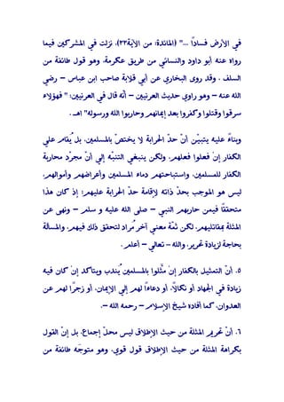 ‫ﻓﻲ اﻷرض ﻓﺴﺎدً ..." )اﳌﺎﺋﺪة: ﻣﻦ اﻵﻳﺔ٣٣(، ﻧﺰﻟﺖ ﻓﻲ اﳌﺸﺮﻛﲔ ﻓﻴﻤﺎ‬
                                              ‫ا‬

‫رواه ﻋﻨﻪ أﺑﻮ داود واﻟﻨﺴﺎﺋﻲ ﻣﻦ ﻃﺮﻳﻖ ﻋﻜﺮﻣﺔ، وﻫﻮ ﻗﻮل ﻃﺎﺋﻔﺔ ﻣﻦ‬

‫اﻟﺴﻠﻒ ، وﻗﺪ روى اﻟﺒﺨﺎري ﻋﻦ أﺑﻲ ﻗﻼﺑﺔ ﺻﺎﺣﺐ اﺑﻦ ﻋﺒﺎس - رﺿﻲ‬

‫اﻟﻠﻪ ﻋﻨﻪ - وﻫﻮ راوي ﺣﺪﻳﺚ اﻟﻌﺮﻧﻴﲔ - أّﻪ ﻗﺎل ﻓﻲ اﻟﻌﺮﻧﻴﲔ: " ﻓﻬﺆﻻء‬
                         ‫ﻧ‬

        ‫ﺳﺮﻗﻮا وﻗﺘﻠﻮا وﻛﻔﺮوا ﺑﻌﺪ إﳝﺎﻧﻬﻢ وﺣﺎرﺑﻮا اﻟﻠﻪ ورﺳﻮﻟﻪ" اﻫـ .‬


‫وﺑﻨﺎً ﻋﻠﻴﻪ ﻳﺘﺒ ّﻦ أ ّ ﺣ ّ اﳊﺮاﺑﺔ ﻻ ﻳﺨﺘ ّ ﺑﺎﳌﺴﻠﻤﲔ، ﺑﻞ ُﻘﺎم ﻋﻠﻲ‬
       ‫ﻳ‬             ‫ﺺ‬              ‫ﻴ ن ﺪ‬               ‫ء‬

‫اﻟﻜﻔﺎر إنْ ﻓﻌﻠﻮا ﻓﻌﻠﻬﻢ، وﻟﻜﻦ ﻳﻨﺒﻐﻲ اﻟﺘﻨ ّﻪ إﻟﻲ أ ّ ﻣﺠ ّد ﻣﺤﺎرﺑﺔ‬
        ‫ﺮ‬    ‫ن‬        ‫ﺒ‬

‫اﻟﻜﻔﺎر ﻟﻠﻤﺴﻠﻤﲔ، واﺳﺘﺒﺎﺣﺘﻬﻢ دﻣﺎء اﳌﺴﻠﻤﲔ وأﻋﺮاﺿﻬﻢ وأﻣﻮاﻟﻬﻢ،‬

‫ﻟﻴﺲ ﻫﻮ اﳌﻮﺟﺐ ﺑﺤ ّ ذاﺗﻪ ﻹﻗﺎﻣﺔ ﺣ ّ اﳊﺮاﺑﺔ ﻋﻠﻴﻬﻢ؛ إذ ﻛﺎن ﻫﺬا‬
                         ‫ﺪ‬              ‫ﺪ‬

‫ً ﻓﻴﻤﻦ ﺣﺎرﺑﻬﻢ اﻟﻨﺒﻲ - ﺻﻠﻰ اﻟﻠﻪ ﻋﻠﻴﻪ و ﺳﻠﻢ - وﻧﻬﻰ ﻋﻦ‬
                                                  ‫ﻣﺘﺤﻘﻘﺎ‬

‫اﳌﺜﻠﺔ ﲟﻘﺎﺗﻠﻴﻬﻢ، ﻟﻜﻦ ﺛ ّﺔ ﻣﻌﻨﻲ آﺧﺮ ُﺮاد ﻟﺘﺤﻘﻖ ذﻟﻚ ﻓﻴﻬﻢ، واﳌﺴﺄﻟﺔ‬
                           ‫ﻣ‬           ‫ﻤ‬

                         ‫ﺑﺤﺎﺟﺔ ﻟﺰﻳﺎدة ﲢﺮﻳﺮ، واﻟﻠﻪ – ﺗﻌﺎﻟﻲ - أﻋﻠﻢ .‬


‫٥. أ ّ اﻟﺘﻤﺜﻴﻞ ﺑﺎﻟﻜﻔﺎر إنْ ﻣﱠﻠﻮا ﺑﺎﳌﺴﻠﻤﲔ ُﻨﺪب وﻳﺘﺄﻛﺪ إنْ ﻛﺎن ﻓﻴﻪ‬
                      ‫ﻳ‬            ‫ﺜ‬                      ‫ن‬

‫زﻳﺎدة ﻓﻲ اﳉﻬﺎد أو ﻧﻜﺎ ً، أو دﻋﺎءً ﻟﻬﻢ إﻟﻲ اﻹﳝﺎن، أو زﺟًا ﻟﻬﻢ ﻋﻦ‬
        ‫ﺮ‬                     ‫ا‬         ‫ﻻ‬
                                        ‫ً‬

                  ‫اﻟﻌﺪوان، ﻛﻤﺎ أﻓﺎده ﺷﻴﺦ اﻹﺳﻼم - رﺣﻤﻪ اﻟﻠﻪ -.‬


‫٦. أ ّ ﲢﺮﱘ اﳌﺜﻠﺔ ﻣﻦ ﺣﻴﺚ اﻹﻃﻼق ﻟﻴﺲ ﻣﺤ ّ إﺟﻤﺎع، ﺑﻞ إ ّ اﻟﻘﻮل‬
      ‫ن‬             ‫ﻞ‬                               ‫ن‬

‫ﺑﻜﺮاﻫﺔ اﳌﺜﻠﺔ ﻣﻦ ﺣﻴﺚ اﻹﻃﻼق ﻗﻮل ﻗﻮي، وﻫﻮ ﻣﺘﻮ َﻪ ﻃﺎﺋﻔﺔ ﻣﻦ‬
          ‫ﺟ‬
 