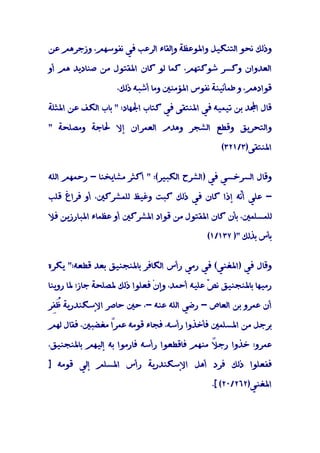 ‫وذﻟﻚ ﻧﺤﻮ اﻟﺘﻨﻜﻴﻞ واﳌﻮﻋﻈﺔ وإﻟﻘﺎء اﻟﺮﻋﺐ ﻓﻲ ﻧﻔﻮﺳﻬﻢ، وزﺟﺮﻫﻢ ﻋﻦ‬

‫اﻟﻌﺪوان وﻛﺴﺮ ﺷﻮﻛﺘﻬﻢ، ﻛﻤﺎ ﻟﻮ ﻛﺎن اﳌﻘﺘﻮل ﻣﻦ ﺻﻨﺎدﻳﺪ ﻫﻢ أو‬

                   ‫ﻗﻮادﻫﻢ، و ﻃﻤﺄﻧﻴﻨﺔ ﻧﻔﻮس اﳌﺆﻣﻨﲔ وﻣﺎ أﺷﺒﻪ ذﻟﻚ،‬

‫ﻗﺎل اﺠﻤﻟﺪ ﺑﻦ ﺗﻴﻤﻴﻪ ﻓﻲ اﳌﻨﺘﻘﻰ ﻓﻲ ﻛﺘﺎب اﳉﻬﺎد: " ﺑﺎب اﻟﻜﻒ ﻋﻦ اﳌﺜﻠﺔ‬

‫واﻟﺘﺤﺮﻳﻖ وﻗﻄﻊ اﻟﺸﺠﺮ وﻫﺪم اﻟﻌﻤﺮان إﻻ ﳊﺎﺟﺔ وﻣﺼﻠﺤﺔ "‬

                                                 ‫اﳌﻨﺘﻘﻰ)٣/١٢٣(‬


‫وﻗﺎل اﻟﺴﺮﺧﺴﻲ ﻓﻲ )اﻟﺸﺮح اﻟﻜﺒﻴﺮ(: " أﻛﺜﺮ ﻣﺸﺎﻳﺨﻨﺎ - رﺣﻤﻬﻢ اﻟﻠﻪ‬

‫- ﻋﻠﻲ أﻧﻪ إذا ﻛﺎن ﻓﻲ ذﻟﻚ ﻛﺒﺖ وﻏﻴﻆ ﻟﻠﻤﺸﺮﻛﲔ، أو ﻓﺮاغ ﻗﻠﺐ‬
                                              ‫ّ‬

‫ﻟﻠﻤﺴﻠﻤﲔ، ﺑﺄن ﻛﺎن اﳌﻘﺘﻮل ﻣﻦ ﻗﻮاد اﳌﺸﺮﻛﲔ أو ﻋﻈﻤﺎء اﳌﺒﺎرزﻳﻦ ﻓﻼ‬

                                             ‫ﺑﺄس ﺑﺬﻟﻚ ") ٧٣١/١(‬


‫وﻗﺎل ﻓﻲ )اﳌﻐﻨﻲ( ﻓﻲ رﻣﻲ رأس اﻟﻜﺎﻓﺮ ﺑﺎﳌﻨﺠﻨﻴﻖ ﺑﻌﺪ ﻗﻄﻌﻪ:" ﻳﻜﺮه‬

‫رﻣﻴﻬﺎ ﺑﺎﳌﻨﺠﻨﻴﻖ ﻧ ّ ﻋﻠﻴﻪ أﺣﻤﺪ، وإنْ ﻓﻌﻠﻮا ذﻟﻚ ﳌﺼﻠﺤﺔ ﺟﺎز؛ ﳌﺎ روﻳﻨﺎ‬
                                              ‫ﺺ‬

‫أن ﻋﻤﺮو ﺑﻦ اﻟﻌﺎص - رﺿﻲ اﻟﻠﻪ ﻋﻨﻪ -، ﺣﲔ ﺣﺎﺻﺮ اﻹﺳﻜﻨﺪرﻳﺔ ُِﺮ‬
 ‫ﻇﻔ‬

‫ﺑﺮﺟﻞ ﻣﻦ اﳌﺴﻠﻤﲔ ﻓﺄﺧﺬوا رأﺳﻪ، ﻓﺠﺎء ﻗﻮﻣﻪ ﻋﻤﺮً ﻣﻐﻀﺒﲔ، ﻓﻘﺎل ﻟﻬﻢ‬
                ‫ا‬

‫ﻋﻤﺮو: ﺧﺬوا رﺟ ً ﻣﻨﻬﻢ ﻓﺎﻗﻄﻌﻮا رأﺳﻪ ﻓﺎرﻣﻮا ﺑﻪ إﻟﻴﻬﻢ ﺑﺎﳌﻨﺠﻨﻴﻖ،‬
                                            ‫ﻼ‬

‫ﻓﻔﻌﻠﻮا ذﻟﻚ ﻓﺮد أﻫﻞ اﻹﺳﻜﻨﺪرﻳﺔ رأس اﳌﺴﻠﻢ إﻟﻲ ﻗﻮﻣﻪ ]‬

                                              ‫اﳌﻐﻨﻲ)٢٦٢/٠٢( [.‬
 