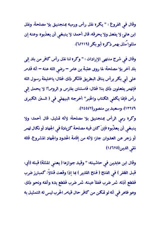 ‫وﻗﺎل ﻓﻲ اﻟﻔﺮوع : " ﻳﻜﺮه ﻧﻘﻞ رأس ورﻣﻴﻪ ﲟﻨﺠﻨﻴﻖ ﺑﻼ ﻣﺼﻠﺤﺔ، وﻧﻘﻞ‬

‫اﺑﻦ ﻫﺎﻧﺊ ﻻ ﻳﻔﻌﻞ وﻻ ﻳﺤﺮﻗﻪ، ﻗﺎل أﺣﻤﺪ: ﻻ ﻳﻨﺒﻐﻲ أن ﻳﻌﺬﺑﻮه، وﻋﻨﻪ إن‬

                             ‫ﻣﺜﻠﻮا ُﺜﻞ ﺑﻬﻢ ذﻛﺮه أﺑﻮ ﺑﻜﺮ )٩١٢/٦(.‬
                                                         ‫ﻣ‬


‫وﻗﺎل ﻓﻲ ﺷﺮح ﻣﻨﺘﻬﻰ اﻹرادات : " وﻛﺮه ﻟﻨﺎ ﻧﻘﻞ رأس ﻛﺎﻓﺮ ﻣﻦ ﺑﻠﺪ إﻟﻰ‬

‫ﺑﻠﺪ آﺧﺮ ﺑﻼ ﻣﺼﻠﺤﺔ؛ ﳌﺎ روى ﻋﻘﺒﺔ ﺑﻦ ﻋﺎﻣﺮ - رﺿﻲ اﻟﻠﻪ ﻋﻨﻪ - أﻧﻪ ﻗﺪم‬

‫ﻋﻠﻰ أﺑﻲ ﺑﻜﺮ ﺑﺮأس ﻳﻨﺎق اﻟﺒﻄﺮﻳﻖ ﻓﺄﻧﻜﺮ ذﻟﻚ، ﻓﻘﺎل: ﻳﺎﺧﻠﻴﻔﺔ رﺳﻮل اﻟﻠﻪ‬

‫ﻓﺈﻧﻬﻢ ﻳﻔﻌﻠﻮن ذﻟﻚ ﺑﻨﺎ! ﻓﻘﺎل: ﻓﺎﺳﺘﻨﺎن ﺑﻔﺎرس و اﻟﺮوم؟! ﻻ ﻳﺤﻤﻞ إﻟﻲ‬

‫رأس ﻓﺈﳕﺎ ﻳﻜﻔﻲ اﻟﻜﺘﺎب واﳋﺒﺮ" أﺧﺮﺟﻪ اﻟﺒﻴﻬﻘﻲ ﻓﻲ ) اﻟﺴﲍ اﻟﻜﺒﺮى‬

                               ‫٩/٢٣١(، وﺳﻌﻴﺪ ﺑﻦ ﻣﻨﺼﻮر)٢/٥٤٢(.‬

‫وﻛﺮه رﻣﻲ اﻟﺮأس ﲟﻨﺠﻨﻴﻖ ﺑﻼ ﻣﺼﻠﺤﺔ؛ ﻷﻧﻪ ﲤﺜﻴﻞ، ﻗﺎل أﺣﻤﺪ: وﻻ‬

‫ﻳﻨﺒﻐﻲ أن ﻳﻌ ّﺑﻮه ﻓﺈنْ ﻛﺎن ﻓﻴﻪ ﻣﺼﻠﺤﺔ ﻛﺰﻳﺎدة ﻓﻲ اﳉﻬﺎد أو ﻧﻜﺎل ﻟﻬﻢ‬
                                                  ‫ﺬ‬

‫أو زﺟﺮ ﻋﻦ اﻟﻌﺪوان ﺟﺎز؛ ﻷﻧﻪ ﻣﻦ إﻗﺎﻣﺔ اﳊﺪود واﳉﻬﺎد اﳌﺸﺮوع، ﻗﺎﻟﻪ‬

                                               ‫ﺗﻘﻲ اﻟﺪﻳﻦ)٥٢٦/١(‬


‫وﻗﺎل اﺑﻦ ﻋﺎﺑﺪﻳﻦ ﻓﻲ ﺣﺎﺷﻴﺘﻪ: " وﻗﻴﺪ ﺟﻮازﻫﺎ ) ﻳﻌﻨﻲ اﳌﺜﻠﺔ( ﻗﺒﻠﻪ )أي:‬

‫ﻗﺒﻞ اﻟﻈﻔﺮ ( ﻓﻲ اﻟﻔﺘﺢ ) ﻓﺘﺢ اﻟﻘﺪﻳﺮ ( ﲟﺎ إذا وﻗﻌﺖ ﻗﺘﺎ ً، ﻛﻤﺒﺎرز ﺿﺮب‬
            ‫ﻻ‬

‫ﻓﻘﻄﻊ أذﻧﻪ، ﺛﻢ ﺿﺮب ﻓﻔﻘﺄ ﻋﻴﻨﻪ، ﺛﻢ ﺿﺮب ﻓﻘﻄﻊ ﻳﺪه وأﻧﻔﻪ وﻧﺤﻮ ذﻟﻚ،‬

‫وﻫﻮ ﻇﺎﻫﺮ ﻓﻲ أﻧﻪ ﻟﻮ ﲤﻜﻦ ﻣﻦ ﻛﺎﻓﺮ ﺣﺎل ﻗﻴﺎم اﳊﺮب ﻟﻴﺲ ﻟﻪ اﻟﺘﻤﺜﻴﻞ ﺑﻪ‬
 