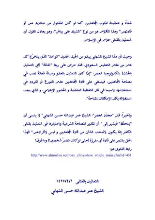 ‫ﺷﻔﺎً و ﻃﻤﺄﻧﻴﻨﺔ ﻟﻘﻠﻮب اﺠﻤﻟﺎﻫﺪﻳﻦ، ﻛﻤﺎ ﻟﻮ ﻛﺎن اﳌﻘﺘﻮل ﻣﻦ ﺻﻨﺎدﻳﺪ ﻫﻢ أو‬
                                                             ‫ء‬

‫ﻗﺎدﺗﻬﻢ." وﻫﺬا اﻟﻜﻼم ﻫﻮ ﻣﻦ ﻧﻮع "اﻟﺸﻴﻚ ﻋﻠﻰ ﺑﻴﺎض". وﻫﻮ ﻳﻌﺎدل اﻟﻘﻮل أن‬

                                       ‫اﻟﺘﻤﺜﻴﻞ ﺑﺎﻟﻘﺘﻠﻰ ﺣﻼم ﻓﻲ اﻹﺳﻼم.‬



‫وﺣﻴﺚ أن ﻫﺬا اﻟﺸﻴﺦ اﻟﺸﻬﺎﺑﻲ ﻳﺒﺪو ﻣﻦ اﳉﻴﻞ اﳉﺪﻳﺪ "اﻟﻮاﻋﺪ" اﻟﺬي ﻳﺘﺨ ّج ﻛﻞ‬
    ‫ﺮ‬

‫ﻋﺎم ﻣﻦ ﻧﻈﺎم اﻟﺘﻌﻠﻴﻢ اﻟﺴﻌﻮدي، ﻓﻘﺪ ﺣﺮص ﻋﻠﻰ رﺑﻂ "اﳌﺜﻠﺔ" )أي اﻟﺘﻤﺜﻴﻞ‬

‫ﺑﺎﳉﺜﺚ( ﺑﺘﻜﻨﻮﻟﻮﺟﻴﺎ اﻟﻌﺼﺮ: "إذا ﻛﺎن اﻟﺘﻤﺜﻴﻞ ﺑﺎﻟﻌﺪو وﺳﻴﻠﺔ ﻓﻌﺎﻟﺔ ﺗﺼﺐ ﻓﻲ‬

‫ﻣﺼﻠﺤﺔ اﺠﻤﻟﺎﻫﺪﻳﻦ، ﻓﻴﻨﺒﻐﻲ ﻋﻠﻰ ﻗﺎدة اﺠﻤﻟﺎﻫﺪﻳﻦ ﻋﺪم اﻟﺘﻮرع أو اﻟﺘﺮدد ﻓﻲ‬

‫اﺳﺘﺨﺪاﻣﻬﺎ، ﻻﺳﻴﻤﺎ ﻓﻲ ﻇﻞ اﻟﺘﻐﻄﻴﺔ اﻟﻔﻀﺎﺋﻴﺔ و اﳊﻀﻮر اﻹﻋﻼﻣﻲ، و اﻟﺬي ﻳﺠﺐ‬

                                        ‫اﺳﺘﻐﻼﻟﻪ ﺑﻜﻞ اﻹﻣﻜﺎﻧﺎت اﳌﺘﺎﺣﺔ".‬



‫وأﺧﻴﺮً، ﻓﺈن "ﻣﺠ ّد اﻟﻌﺼﺮ"، اﻟﺸﻴﺦ ﻋﻤﺮ ﻋﺒﺪاﻟﻠﻪ ﺣﺴﻦ اﻟﺸﻬﺎﺑﻲ" ﻻ ﻳﻨﺴﻰ أن‬
                                                  ‫ﺪ‬          ‫ا‬

‫"ﻳﺘﺤ ّﻆ" ﻓﻴﺸﻴﺮ إﻟﻰ " أن ﺗﻘﺪﻳﺮ اﳌﺼﻠﺤﺔ اﻟﺸﺮﻋﻴﺔ واﻋﺘﺒﺎرﻫﺎ ﻓﻲ اﻟﺘﻤﺜﻴﻞ ﺑﻘﺘﻠﻰ‬
                                                                 ‫ﻔ‬

‫اﻟﻜﻔﺎر إﳕﺎ ﻳﻜﻮن ﻷﺻﺤﺎب اﻟﺸﺄن ﻣﻦ ﻗﺎدة اﺠﻤﻟﺎﻫﺪﻳﻦ و ﻟﻴﺲ ﻷﻓﺮادﻫﻢ." ﻓﻬﺬا‬

       ‫اﳊﻖ ﻳﻘﺘﺼﺮ ﻋﻠﻰ ﻗﺎدة أي ﻣﻔﺮزة )ﺣﺘﻰ ﻟﻮﻛﺎﻧﺖ ﺗﻀ ّ ﺷﺨﺼﲔ!( وﻣﺎ ﻓﻮق!‬
                       ‫ﻢ‬

                                                        ‫راﺑﻂ اﻟﻔﺘﻮى ﻫﻮ:‬
    ‫154=‪http://www.almoslim.net/rokn_elmy/show_article_main.cfm?id‬‬




                     ‫اﻟﺘﻤﺜﻴﻞ ﺑﺎﻟﻘﺘﻠﻰ ١/٤/٥٢٤١‬

                  ‫اﻟﺸﻴﺦ ﻋﻤﺮ ﻋﺒﺪاﻟﻠﻪ ﺣﺴﻦ اﻟﺸﻬﺎﺑﻲ‬
 