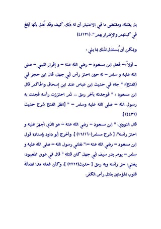 ‫ﺑﻞ ﻳﻘﺘﻠﻪ، وﻣﻘﺘﻀﻰ ﻣﺎ ﻓﻲ اﻻﻋﺘﺒﺎر أن ﻟﻪ ذﻟﻚ، ﻛﻴﻒ وﻗﺪ ُﻠﻞ ﺑﺄﻧﻬﺎ أﺑﻠﻎ‬
             ‫ﻋ‬

                             ‫ﻓﻲ ﻛﺒﺘﻬﻢ واﻹﺿﺮار ﺑﻬﻢ ". )١٣١/٤(‬


                                   ‫وﳝﻜﻦ أنُﺴﺘﺪل ﻟﺬﻟﻚ ﲟﺎ ﻳﻠﻲ :‬
                                                     ‫ﻳ‬


‫ـ أوﻻً:- ﻓﻌﻞ اﺑﻦ ﻣﺴﻌﻮد - رﺿﻲ اﻟﻠﻪ ﻋﻨﻪ - و إﻗﺮار اﻟﻨﺒﻲ - ﺻﻠﻰ‬
                                                     ‫َ‬

‫اﻟﻠﻪ ﻋﻠﻴﻪ و ﺳﻠﻢ - ﻟﻪ ﺣﲔ اﺣﺘﺰ رأس أﺑﻲ ﺟﻬﻞ، ﻗﺎل اﺑﻦ ﺣﺠﺮ ﻓﻲ‬

‫)اﻟﻔﺘﺢ(: " ﺟﺎء ﻓﻲ ﺣﺪﻳﺚ اﺑﻦ ﻋﺒﺎس ﻋﻨﺪ اﺑﻦ إﺳﺤﺎق واﳊﺎﻛﻢ ﻗﺎل‬

‫اﺑﻦ ﻣﺴﻌﻮد : " ﻓﻮﺟﺪﺗﻪ ﺑﺂﺧﺮ رﻣﻖ ... ﺛﻢ اﺣﺘﺰزت رأﺳﻪ ﻓﺠﺌﺖ ﺑﻪ‬

‫رﺳﻮل اﻟﻠﻪ - ﺻﻠﻰ اﻟﻠﻪ ﻋﻠﻴﻪ وﺳﻠﻢ - " ]اﻧﻈﺮ اﻟﻔﺘﺢ ﺷﺮح ﺣﺪﻳﺚ‬

                                                       ‫)٧٣٤٤( [.‬

‫ﻗﺎل اﻟﻨﻮوي: " اﺑﻦ ﻣﺴﻌﻮد - رﺿﻲ اﻟﻠﻪ ﻋﻨﻪ - ﻫﻮ اﻟﺬي أﺟﻬﺰ ﻋﻠﻴﻪ و‬

‫اﺣﺘﺰ رأﺳﻪ". ] ﺷﺮح ﻣﺴﻠﻢ)٠٦١/٢١( [. وأﺧﺮج أﺑﻮ داود ﺑﺈﺳﻨﺎده ﻗﻮل‬

‫اﺑﻦ ﻣﺴﻌﻮد - رﺿﻲ اﻟﻠﻪ ﻋﻨﻪ -:" ﻧﻔﻠﻨﻲ رﺳﻮل اﻟﻠﻪ - ﺻﻠﻰ اﻟﻠﻪ ﻋﻠﻴﻪ و‬

‫ﺳﻠﻢ - ﻳﻮم ﺑﺪر ﺳﻴﻒ أﺑﻲ ﺟﻬﻞ ﻛﺎن ﻗﺘﻠﻪ " ﻗﺎل ﻓﻲ ﻋﻮن اﳌﻌﺒﻮد:‬

‫ﻳﻌﻨﻲ: ﺣﺰ رأﺳﻪ وﺑﻪ رﻣﻖ ] ﺣﺪﻳﺚ)٢٢٧٢( [، وﻛﺄن ﻓﻌﻠﻪ ﻫﺬا ﻟﻄﻤﺄﻧﺔ‬

                                  ‫ﻗﻠﻮب اﳌﺆﻣﻨﲔ ﺑﻘﺘﻞ رأس اﻟﻜﻔﺮ.‬
 