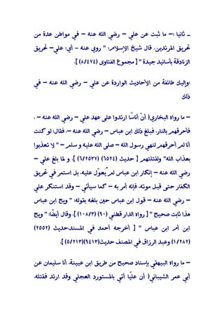 ‫ـ ﺛﺎﻧﻴﺎ :- ﻣﺎ ﺛﺒﺖ ﻋﻦ ﻋﻠﻲ - رﺿﻲ اﻟﻠﻪ ﻋﻨﻪ - ﻓﻲ ﻣﻮاﻃﻦ ﻋﺪة ﻣﻦ‬

‫ﲢﺮﻳﻖ اﳌﺮﺗﺪﻳﻦ. ﻗﺎل ﺷﻴﺦ اﻹﺳﻼم: " روي ﻋﻨﻪ – أي: ﻋﻠﻲ- ﲢﺮﻳﻖ‬

                 ‫اﻟﺰﻧﺎدﻗﺔ ﺑﺄﺳﺎﻧﻴﺪ ﺟﻴﺪة " ] ﻣﺠﻤﻮع اﻟﻔﺘﺎوى )٤٧٤/٨( [.‬


‫:وإﻟﻴﻚ ﻃﺎﺋﻔﺔ ﻣﻦ اﻷﺣﺎدﻳﺚ اﻟﻮاردة ﻋﻦ ﻋﻠﻲ - رﺿﻲ اﻟﻠﻪ ﻋﻨﻪ - ﻓﻲ‬

                                                               ‫ذﻟﻚ‬


‫- ﻣﺎ رواه اﻟﺒﺨﺎري) أ ّ أﻧﺎ ًﺎ ارﺗﺪوا ﻋﻠﻰ ﻋﻬﺪ ﻋﻠﻲ - رﺿﻲ اﻟﻠﻪ ﻋﻨﻪ - ،‬
                                       ‫ن ﺳ‬

‫ﻓﺄﺣﺮﻗﻬﻢ ﺑﺎﻟﻨﺎر، ﻓﺒﻠﻎ ذﻟﻚ اﺑﻦ ﻋﺒﺎس - رﺿﻲ اﻟﻠﻪ ﻋﻨﻪ -، ﻓﻘﺎل: ﻟﻮ ﻛﻨﺖ‬

‫أﻧﺎ ﻟﻢ أﺣﺮﻗﻬﻢ ﻟﻨﻬﻲ رﺳﻮل اﻟﻠﻪ - ﺻﻠﻰ اﻟﻠﻪ ﻋﻠﻴﻪ و ﺳﻠﻢ - " ﻻ ﺗﻌﺬﺑﻮا‬

‫ﺑﻌﺬاب اﻟﻠﻪ" وﻟﻘﺘﻠﺘﻬﻢ ] ﺣﺪﻳﺚ )٤٢٥٦( )٧٣٥٢/٦( [، و ﳌﺎ ﺑﻠﻎ ﻋﻠﻲ -‬

‫رﺿﻲ اﻟﻠﻪ ﻋﻨﻪ - إﻧﻜﺎر اﺑﻦ ﻋﺒﺎس ﻟﻢُﻌ ّل ﻋﻠﻴﻪ، ﺑﻞ اﺳﺘﻤﺮ ﻓﻲ ﲢﺮﻳﻖ‬
                        ‫ﻳ ﻮ‬

‫اﻟﻜﻔﺎر ﺣﺘﻰ ﻗﺒﻞ ﻣﻮﺗﻪ، ﻓﺈﻧﻪ أﻣﺮ ﺑﻪ - ﻛﻤﺎ ﺳﻴﺄﺗﻲ - وﻗﺪ اﺳﺘﻨﻜﺮ ﻋﻠﻲ‬

‫- رﺿﻲ اﻟﻠﻪ ﻋﻨﻪ - ﻗﻮل اﺑﻦ ﻋﺒﺎس ﺣﲔ ﺑﻠﻐﻪ ﺑﻘﻮﻟﻪ: " وﻳﺢ اﺑﻦ ﻋﺒﺎس‬

‫ﻫﺬا ﺛﺎﺑﺖ ﺻﺤﻴﺢ " ] رواه اﻟﺪار ﻗﻄﻨﻲ )٠٩( )٣/٨٠١( [، وﻗﺎل أﻳ ًﺎ: " وﻳﺢ‬
        ‫ﻀ‬

‫اﺑﻦ أم اﺑﻦ ﻋﺒﺎس " ] أﺧﺮﺟﻪ أﺣﻤﺪ ﻓﻲ اﳌﺴﻨﺪ،ﺣﺪﻳﺚ )٢٥٥٢(‬

           ‫)٢٨٢/١( وﻋﺒﺪ اﻟﺮزاق ﻓﻲ اﳌﺼﻨﻒ ﺣﺪﻳﺚ)٣١٤٩()٣١٢/٥( [.‬


‫- ﻣﺎ رواه اﻟﺒﻴﻬﻘﻲ ﺑﺈﺳﻨﺎد ﺻﺤﻴﺢ ﻣﻦ ﻃﺮﻳﻖ اﺑﻦ ﻋﻴﻴﻨﺔ، أﻧﺎ ﺳﻠﻴﻤﺎن ﻋﻦ‬

‫أﺑﻲ ﻋﻤﺮ اﻟﺸﻴﺒﺎﻧﻲ) أن ﻋﻠًﺎ أﺗﻲ ﺑﺎﳌﺴﺘﻮرد اﻟﻌﺠﻠﻲ وﻗﺪ ارﺗﺪ ﻓﻘﺘﻠﻪ،‬
                                     ‫ﻴ‬
 