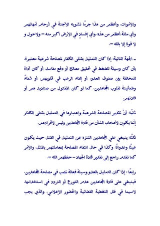 ‫واﻷﻣﻮات، وأﻋﻈﻢ ﻣﻦ ﻫﺬا ﺟﺮًﺎ ﺗﺸﻮﻳﻪ اﻷﺟﻨﺔ ﻓﻲ أرﺣﺎم أﻣﻬﺎﺗﻬﻢ‬
                              ‫ﻣ‬

‫وأي ﻣﺜﻠﺔ أﻋﻈﻢ ﻣﻦ ﻫﺬه، وأي إﻓﺴﺎ ٍ ﻓﻲ اﻷرض أﻛﺒﺮ ﻣﻨﻪ - وﻻﺣﻮل و‬
                           ‫د‬

                                                  ‫ﻻ ﻗﻮة إﻻ ﺑﺎﻟﻠﻪ -.‬


‫ـ اﳉﻬﺔ اﻟﺜﺎﻧﻴﺔ: إذا ﻛﺎن اﻟﺘﻤﺜﻴﻞ ﺑﻘﺘﻠﻰ اﻟﻜﻔﺎر ﳌﺼﻠﺤﺔ ﺷﺮﻋﻴﺔ ﻣﻌﺘﺒﺮة،‬

‫ﺑﺄن ﻛﺎن وﺳﻴﻠﺔ ﻟﻠﻀﻐﻂ ﻓﻲ ﲢﻘﻴﻖ ﻣﺼﺎﻟﺢ أو دﻓﻊ ﻣﻔﺎﺳﺪ، أو ﻛﺎن أداة‬

‫ء‬
‫ﻟﻠﻤﺨﺎﻟﻔﺔ ﺑﲔ ﺻﻔﻮف اﻟﻌﺪو، أو إﻟﻘﺎء اﻟﺮﻋﺐ ﻓﻲ ﻗﻠﻮﺑﻬﻢ، أو ﺷﻔﺎً‬

‫وﻃﻤﺄﻧﻴﻨﺔ ﻟﻘﻠﻮب اﺠﻤﻟﺎﻫﺪﻳﻦ، ﻛﻤﺎ ﻟﻮ ﻛﺎن اﳌﻘﺘﻮل ﻣﻦ ﺻﻨﺎدﻳﺪ ﻫﻢ أو‬

                                                           ‫ﻗﺎدﺗﻬﻢ.‬


‫ﺛﺎﻧًﺎ: أ ّ ﺗﻘﺪﻳﺮ اﳌﺼﻠﺤﺔ اﻟﺸﺮﻋﻴﺔ واﻋﺘﺒﺎرﻫﺎ ﻓﻲ اﻟﺘﻤﺜﻴﻞ ﺑﻘﺘﻠﻰ اﻟﻜﻔﺎر‬
                                                       ‫ﻴ ن‬

        ‫إّﻤﺎ ﻳﻜﻮن ﻷﺻﺤﺎب اﻟﺸﺄن ﻣﻦ ﻗﺎدة اﺠﻤﻟﺎﻫﺪﻳﻦ وﻟﻴﺲ ﻷﻓﺮادﻫﻢ.‬
                                                           ‫ﻧ‬


‫ﺛﺎﻟًﺎ: ﻳﻨﺒﻐﻲ ﻋﻠﻲ اﺠﻤﻟﺎﻫﺪﻳﻦ اﻟﺘﻨﺰه ﻋﻦ اﻟﺘﻤﺜﻴﻞ ﻓﻲ اﻟﻘﺘﻞ ﺣﻴﺚ ﻳﻜﻮن‬
                                                          ‫ﺜ‬

‫ً، وﻛﺬا ﻓﻲ ﺣﺎل اﻧﺘﻔﺎء اﳌﺼﻠﺤﺔ ﲟﻌﺎﻣﻠﺘﻬﻢ ﺑﺎﳌﺜﻞ، واﻷﻣﺮ‬
                                                 ‫ﻋﺒًﺎ وﻋﺪواﻧﺎ‬
                                                          ‫ﺜ‬

             ‫ﻛﻤﺎ ﺗﻘﺪم راﺟﻊ إﻟﻰ ﺗﻘﺪﻳﺮ ﻗﺎدة اﳉﻬﺎد – ﺣﻔﻈﻬﻢ اﻟﻠﻪ -.‬


‫راﺑ ًﺎ : إذا ﻛﺎن اﻟﺘﻤﺜﻴﻞ ﺑﺎﻟﻌﺪو وﺳﻴﻠﺔ ﻓﻌﺎﻟﺔ ﺗﺼﺐ ﻓﻲ ﻣﺼﻠﺤﺔ اﺠﻤﻟﺎﻫﺪﻳﻦ،‬
                                                              ‫ﻌ‬

‫ﻓﻴﻨﺒﻐﻲ ﻋﻠﻰ ﻗﺎدة اﺠﻤﻟﺎﻫﺪﻳﻦ ﻋﺪم اﻟﺘﻮرع أو اﻟﺘﺮدد ﻓﻲ اﺳﺘﺨﺪاﻣﻬﺎ،‬

‫ﻻﺳﻴﻤﺎ ﻓﻲ ﻇﻞ اﻟﺘﻐﻄﻴﺔ اﻟﻔﻀﺎﺋﻴﺔ واﳊﻀﻮر اﻹﻋﻼﻣﻲ، واﻟﺬي ﻳﺠﺐ‬
 