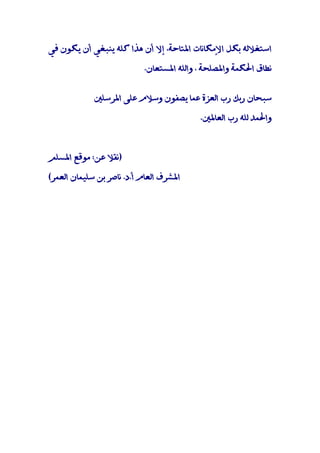 ‫اﺳﺘﻐﻼﻟﻪ ﺑﻜﻞ اﻹﻣﻜﺎﻧﺎت اﳌﺘﺎﺣﺔ، إﻻ أن ﻫﺬا ﻛﻠﻪ ﻳﻨﺒﻐﻲ أن ﻳﻜﻮن ﻓﻲ‬

                           ‫ﻧﻄﺎق اﳊﻜﻤﺔ واﳌﺼﻠﺤﺔ ، واﻟﻠﻪ اﳌﺴﺘﻌﺎن.‬


             ‫ﺳﺒﺤﺎن رﺑﻚ رب اﻟﻌﺰة ﻋﻤﺎ ﻳﺼﻔﻮن وﺳﻼم ﻋﻠﻰ اﳌﺮﺳﻠﲔ‬

                                          ‫واﳊﻤﺪ ﻟﻠﻪ رب اﻟﻌﺎﳌﲔ.‬



‫)ﻧﻘﻼ ﻋﻦ: ﻣﻮﻗﻊ اﳌﺴﻠﻢ‬

‫اﳌﺸﺮف اﻟﻌﺎم أ.د. ﻧﺎﺻﺮ ﺑﻦ ﺳﻠﻴﻤﺎن اﻟﻌﻤﺮ(‬
 