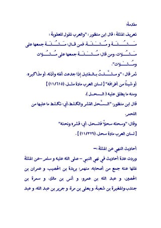 ‫ﻣﻘﺪﻣﺔ:‬

              ‫ﺗﻌﺮﻳﻒ اﳌﺜﻠﺔ : ﻗﺎل اﺑﻦ ﻣﻨﻈﻮر : "واﻟﻌﺮب ﺗﻘﻮل ﻟﻠﻌﻘﻮﺑﺔ :‬

‫ﻣَــﺜـُــﻠَـﺔ و ﻣُـﺜــْـﻠَـﺔ، ﻓﻤﻦ ﻗـﺎل: ﻣَـﺜـُـﻠَـﺔ ﺟﻤﻌﻬﺎ ﻋﻠﻰ‬
            ‫ـ ـ ـ‬                  ‫ـ‬       ‫ـ‬      ‫ـ ـ‬      ‫ـ‬

       ‫ﻣَـﺜـُـﻼت، وﻣﻦ ﻗﺎل: ﻣُـﺜــْـﻠَـﺔ ﺟﻤﻌﻬﺎ ﻋﻠﻰ ﻣُـﺜـُـﻼت‬
          ‫ـ ـ‬                ‫ـ‬       ‫ـ‬               ‫ـ ـ‬

                                                   ‫وﻣُـﺜــْـﻼت".‬
                                                             ‫ـ‬

 ‫ﺛﻢ ﻗﺎل : "و ﻣـﺜـﱠـﻠـ ُ ﺑـﺎﻟـﻘﺘﻴﻞ إذا ﺟﺪﻋﺖ أﻧﻔﻪ وأذﻧﻪ، أو ﻣﺬاﻛﻴﺮه،‬
                                            ‫ـ ﺖ‬

            ‫ً ﻣﻦ أﻃﺮاﻓﻪ" ] ﻟﺴﺎن اﻟﻌﺮب ﻣﺎدة ﻣﺜـﻞ، )٥١٦/١١( [‬
                                                          ‫أو ﺷﻴﺌﺎ‬

                                   ‫وﻣﻨﻪ ﻣﺎ ﻳﻄﻠﻖ ﻋﻠﻴﻪ ) اﻟـﺴﺤـﻞ (،‬

   ‫ﻗﺎل اﺑﻦ ﻣﻨﻈﻮر: "اﻟـﺴﱠﺤﻞ اﻟﻘﺸﺮ واﻟﻜﺸﻂ،أي: ﺗﻜﺸﻂ ﻣﺎ ﻋﻠﻴﻬﺎ ﻣﻦ‬
                                       ‫ـ‬

                                                           ‫اﻟﻠﺤﻢ.‬

                   ‫وﻗﺎل: "وﺳﺤﻠﻪ ﺳﺤ ً ﻓﺎﻧﺴﺤﻞ، أي: ﻗﺸﺮه وﻧﺤﺘﻪ"‬
                                           ‫ﻼ‬

                             ‫] ﻟﺴﺎن اﻟﻌﺮب ﻣﺎدة ﺳﺤﻞ، )٩٢٣/١١( [ .‬


                                        ‫أﺣﺎدﻳﺚ اﻟﻨﻬﻲ ﻋﻦ اﳌﺜﻠﺔ :-‬

‫وردت ﻋﺪة أﺣﺎدﻳﺚ ﻓﻲ ﻧﻬﻲ اﻟﻨﺒﻲ – ﺻﻠﻰ اﻟﻠﻪ ﻋﻠﻴﻪ و ﺳﻠﻢ –ﻋﻦ اﳌﺜﻠﺔ‬

‫ﻧﻘﻠﻬﺎ ﻋﻨﻪ ﺟﻤﻊ ﻣﻦ أﺻﺤﺎﺑﻪ، ﻣﻨﻬﻢ: ﺑﺮﻳﺪة ﺑﻦ اﳊﺼﻴﺐ، و ﻋﻤﺮان ﺑﻦ‬

‫اﳊﺼﲔ، و ﻋﺒﺪ اﻟﻠﻪ ﺑﻦ ﻋﻤﺮو، و أﻧﺲ ﺑﻦ ﻣﺎﻟﻚ، و ﺳﻤﺮة ﺑﻦ‬

‫ﺟﻨﺪب،واﳌﻐﻴﺮة ﺑﻦ ﺷﻌﺒﺔ، و ﻳﻌﻠﻰ ﺑﻦ ﻣﺮة، و ﺟﺮﻳﺮ ﺑﻦ ﻋﺒﺪ اﻟﻠﻪ، و ﻋﺒﺪ‬
 