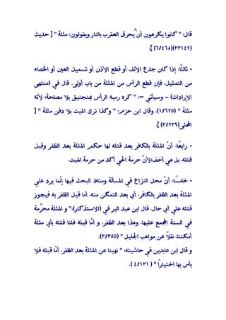 ‫ﻗﺎل: " ﻛﺎﻧﻮا ﻳﻜﺮﻫﻮن أنُْﺤﺮق اﻟﻌﻘﺮب ﺑﺎﻟﻨﺎر وﻳﻘﻮﻟﻮن: ﻣﺜﻠﺔ " ] ﺣﺪﻳﺚ‬
                                        ‫ﻳ‬

                                                  ‫)٧٤١٣٣()٨٦٤/٦( [.‬


‫• ً: إذا ﻛﺎن ﺟﺪع اﻷﻧﻒ أو ﻗﻄﻊ اﻷذن أو ﺗﺴﻤﻴﻞ اﻟﻌﲔ أو اﳋﺼﺎء‬
                                                     ‫ﺛﺎﻟﺜﺎ‬

‫ﻣﻦ اﻟﺘﻤﺜﻴﻞ، ﻓﺈن ﻗﻄﻊ اﻟﺮأس ﻣﻦ اﳌﺜﻠﺔ ﻣﻦ ﺑﺎب أوﻟﻰ. ﻗﺎل ﻓﻲ )ﻣﻨﺘﻬﻰ‬

‫اﻹرادات( – وﺳﻴﺄﺗﻲ -: " ﻛﺮه رﻣﻴﻪ اﻟﺮأس ﲟﻨﺠﻨﻴﻖ ﺑﻼ ﻣﺼﻠﺤﺔ؛ ﻷﻧﻪ‬

‫ﻣﺜﻠﺔ " )٥٢٦/١(. وﻗﺎل اﺑﻦ ﺣﺰم: " وﻛﺬا ﺗﺮك اﳌﻴﺖ ﺑﻼ دﻓﻦ ﻣﺜﻠﺔ " ]‬

                                                     ‫اﶈﻠﻰ)٩٣٢/٣( [.‬


‫• راﺑ ًﺎ: أ ّ اﳌﺜﻠﺔ ﺑﺎﻟﻜﺎﻓﺮ ﺑﻌﺪ ﻗﺘﻠﻪ ﻟﻬﺎ ﺣﻜﻢ اﳌﺜﻠﺔ ﺑﻌﺪ اﻟﻈﻔﺮ وﻗﺒﻞ‬
                                                    ‫ﻌ ن‬

              ‫ﻗﺘﻠﻪ، ﺑﻞ ﻫﻲ أﺧﻒ؛ﻷ ّ ﺣﺮﻣﺔ اﳊﻲ آﻛﺪ ﻣﻦ ﺣﺮﻣﺔ اﳌﻴﺖ.‬
                                         ‫ن‬


‫• ﺧﺎﻣ ًﺎ: أ ّ ﻣﺤﻞ اﻟﻨﺰاع ﻓﻲ اﳌﺴﺄﻟﺔ وﻣﻨﺎط اﻟﺒﺤﺚ ﻓﻴﻬﺎ إّﻤﺎ ﻳﺮد ﻋﻠﻲ‬
          ‫ﻧ‬                                        ‫ﺴ ن‬

‫اﳌﺜﻠﺔ ﺑﻌﺪ اﻟﻈﻔﺮ ﺑﺎﻟﻜﺎﻓﺮ، أي ﺑﻌﺪ اﻟﺘﻤﻜﻦ ﻣﻨﻪ، أﻣﺎ ﻗﺒﻞ اﻟﻈﻔﺮ ﺑﻪ ﻓﻴﺠﻮز‬

‫ﻗﺘﻠﻪ ﻋﻠﻲ أي ﺣﺎل. ﻗﺎل اﺑﻦ ﻋﺒﺪ اﻟﺒﺮ ﻓﻲ )اﻻﺳﺘﺬﻛﺎر(:" و اﳌﺜﻠﺔ ﻣﺤﱠﻣﺔ‬
  ‫ﺮ‬

‫ﻓﻲ اﻟﺴﻨﺔ اﺠﻤﻟﻤﻊ ﻋﻠﻴﻬﺎ، وﻫﺬا ﺑﻌﺪ اﻟﻈﻔﺮ، و أ ّﺎ ﻗﺒﻠﻪ ﻓﻠﻨﺎ ﻗﺘﻠﻪ ﺑﺄي ﻣﺜﻠﺔ‬
                         ‫ﻣ‬

                            ‫أﻣﻜﻨﻨﺎ، ﻧﻘ ً ﻋﻦ ﻣﻮاﻫﺐ اﳉﻠﻴﻞ " )٥٥٣/٣(.‬
                                                      ‫ﻼ‬

‫و ﻗﺎل اﺑﻦ ﻋﺎﺑﺪﻳﻦ ﻓﻲ ﺣﺎﺷﻴﺘﻪ: " ﻧﻬﻴﻨﺎ ﻋﻦ اﳌﺜﻠﺔ ﺑﻌﺪ اﻟﻈﻔﺮ، أ ّﺎ ﻗﺒﻠﻪ ﻓﻼ‬
         ‫ﻣ‬

                                         ‫ﺑﺄس ﺑﻬﺎ اﺧﺘﻴﺎرً " ) ١٣١/٤ (.‬
                                                      ‫ا‬
 