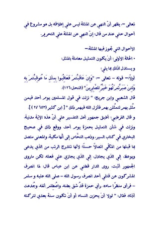 ‫ﺗﻌﺎﻟﻰ -، ﻳﻈﻬﺮ أ ّ اﻟﻨﻬﻲ ﻋﻦ اﳌﺜﻠﺔ ﻟﻴﺲ ﻋﻠﻲ إﻃﻼﻗﻪ ﺑﻞ ﻫﻮ ﻣﺸﺮوع ﻓﻲ‬
                                            ‫ن‬

         ‫أﺣﻮال ﺣﺘﻲ ﻋﻨﺪ ﻣﻦ ﻗﺎل: إ ّ اﻟﻨﻬﻲ ﻋﻦ اﳌﺜﻠﺔ ﻋﻠﻲ اﻟﺘﺤﺮﱘ.‬
                                    ‫ن‬


                                    ‫اﻷﺣﻮال اﻟﺘﻲ ﲡﻮز ﻓﻴﻬﺎ اﳌﺜﻠﺔ:-‬

                      ‫• اﳊﺎﻟﺔ اﻷوﻟﻰ: أنْ ﻳﻜﻮن اﻟﺘﻤﺜﻴﻞ ﻣﻌﺎﻣﻠﺔ ﺑﺎﳌﺜﻞ:‬

                                              ‫و ﻳﺴﺘﺪل ﻟﺬﻟﻚ ﲟﺎ ﻳﻠﻲ:‬

‫وِ ﻋ ﻗ ْﺘ ﻓﻌ ﻗﺒ ِِ ﻞ ﻣ ﻋ ﻗ ْﺘ ﺑﻪ‬
‫أو ً:- ﻗﻮﻟﻪ – ﺗﻌﺎﻟﻰ -: "َإنْ َﺎَﺒُﻢْ َ َﺎُِﻮا ﺑﻤﺜْ ِ َﺎ ُﻮِﺒُﻢْ ِِ‬
                                                              ‫ﻻ‬

                      ‫َﻟﺌﻦْ َﺒ ُﻢَُْ َ ﺧﻴٌِْﻠ ﱠﺎﺑِﻳ َ" )اﻟﻨﺤﻞ:٦٢١(.‬
                                    ‫َ ِ ﺻَﺮْﺗ ﻟﻬﻮ َ ﺮ ﻟ ﺼِﺮ ﻦ‬     ‫و‬

‫ﻗﺎل اﻟﺸﻌﺒﻲ واﺑﻦ ﺟﺮﻳﺞ: " ﻧﺰﻟﺖ ﻓﻲ ﻗﻮل اﳌﺴﻠﻤﲔ ﻳﻮم أﺣﺪ ﻓﻴﻤﻦ‬

  ‫ﻣﱢﻞ ﺑﻬﻢ ﻟﻨﻤﱢﻠﻦ ﺑﻬﻢ ﻓﺄﻧﺰل اﻟﻠﻪ ﻓﻴﻬﻢ ذﻟﻚ " ] اﺑﻦ ﻛﺜﻴﺮ )٣٥٦ /٢ ( [.‬
                                                      ‫ﺜ‬         ‫ﺜ‬

‫و ﻗﺎل اﻟﻘﺮﻃﺒﻲ: أﻃﺒﻖ ﺟﻤﻬﻮر أﻫﻞ اﻟﺘﻔﺴﻴﺮ ﻋﻠﻲ أن ﻫﺬه اﻵﻳﺔ ﻣﺪﻧﻴﺔ،‬
                ‫ّ‬

‫وﻧﺰﻟﺖ ﻓﻲ ﺷﺄن اﻟﺘﻤﺜﻴﻞ ﺑﺤﻤﺰة ﻳﻮم أﺣﺪ، ووﻗﻊ ذﻟﻚ ﻓﻲ ﺻﺤﻴﺢ‬

‫اﻟﺒﺨﺎري ﻓﻲ ﻛﺘﺎب اﻟﺴﻴﺮ، وذﻫﺐ اﻟﻨ ﱠﺎس إﻟﻰ أّﻬﺎ ﻣﻜﻴﺔ، واﳌﻌﻨﻰ ﻣﺘﺼﻞ‬
                    ‫ﻧ‬        ‫ﺤ‬

‫ً؛ ﻷﻧﻬﺎ ﺗﺘﺪرج اﻟﺮﺗﺐ ﻣﻦ اﻟﺬي ﻳﺪﻋﻰ‬
                               ‫ﲟﺎ ﻗﺒﻠﻬﺎ ﻣﻦ اﳌ ّﻲ اﺗﺼﺎ ً ﺣﺴﻨﺎ‬
                                    ‫ﻻ‬       ‫ﻜ‬

‫وﻳﻮﻋﻆ، إﻟﻲ اﻟﺬي ﻳﺠﺎدل، إﻟﻲ اﻟﺬي ﻳﺠﺎزي ﻋﻠﻲ ﻓﻌﻠﻪ، ﻟﻜﻦ ﻣﺎروى‬

‫اﳉﻤﻬﻮر أﺛﺒﺖ، روى اﻟﺪار ﻗﻄﻨﻲ ﻋﻦ اﺑﻦ ﻋﺒﺎس ﻗﺎل: ﳌﺎ اﻧﺼﺮف‬

‫اﳌﺸﺮﻛﻮن ﻋﻦ ﻗﺘﻠﻲ أﺣﺪ اﻧﺼﺮف رﺳﻮل اﻟﻠﻪ – ﺻﻠﻰ اﻟﻠﻪ ﻋﻠﻴﻪ و ﺳﻠﻢ‬

‫– ﻓﺮأى ﻣﻨﻈًا ﺳﺎءه، رأي ﺣﻤﺰة ُﺷﻖ ﺑﻄﻨﻪ، وا ُ ِﻠﻢ أﻧﻔﻪ، و ُﺪﻋﺖ‬
   ‫ﺟ‬           ‫ﺻﻄ‬              ‫ﻗﺪ‬               ‫ﺮ‬
                                                ‫َ‬

‫أذﻧﺎه، ﻓﻘﺎل: " ﻟﻮﻻ أنْ ﻳﺤﺰن اﻟﻨﺴﺎء أو أنْ ﺗﻜﻮن ﺳﻨﺔ ﺑﻌﺪي ﻟﺘﺮﻛﺘﻪ‬
 