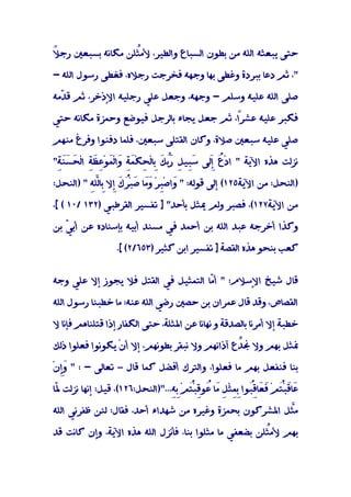 ‫ﻼ‬
‫ﺣﺘﻰ ﻳﺒﻌﺜﻪ اﻟﻠﻪ ﻣﻦ ﺑﻄﻮن اﻟﺴﺒﺎع واﻟﻄﻴﺮ، ﻷﻣﱢﻠﻦ ﻣﻜﺎﻧﻪ ﺑﺴﺒﻌﲔ رﺟ ً‬
                   ‫ﺜ‬

‫"، ﺛﻢ دﻋﺎ ﺑﺒﺮدة وﻏﻄﻰ ﺑﻬﺎ وﺟﻬﻪ ﻓﺨﺮﺟﺖ رﺟﻼه، ﻓﻐﻄﻰ رﺳﻮل اﻟﻠﻪ -‬

‫ﺻﻠﻰ اﻟﻠﻪ ﻋﻠﻴﻪ وﺳﻠﻢ - وﺟﻬﻪ، وﺟﻌﻞ ﻋﻠﻲ رﺟﻠﻴﻪ اﻹذﺧﺮ، ﺛﻢ ﻗ ّﻣﻪ‬
  ‫ﺪ‬

‫ﻓﻜﺒﺮ ﻋﻠﻴﻪ ﻋﺸﺮً، ﺛﻢ ﺟﻌﻞ ﻳﺠﺎء ﺑﺎﻟﺮﺟﻞ ﻓﻴﻮﺿﻊ وﺣﻤﺰة ﻣﻜﺎﻧﻪ ﺣﺘﻲ‬
                                          ‫ا‬

‫ﺻﻠﻲ ﻋﻠﻴﻪ ﺳﺒﻌﲔ ﺻﻼة، وﻛﺎن اﻟﻘﺘﻠﻰ ﺳﺒﻌﲔ، ﻓﻠﻤﺎ دﻓﻨﻮا وﻓﺮغ ﻣﻨﻬﻢ‬

‫ﻧﺰﻟﺖ ﻫﺬه اﻵﻳﺔ " ادْ ُ َﻰ ﺳِﻴ ِ ﱢ َ ِﺎﻟْ ِﻜَِ َا ْﻟَﻮ ِ َِ ا ْﻟ َ ََِ"‬
 ‫ع ِﻟ َﺒ ﻞ َﺑﻚ ﺑ ﺤ ْﻤﺔ و ﻤ ْﻋﻈﺔ ﺤﺴﻨﺔ‬ ‫ر‬        ‫إ‬

‫)اﻟﻨﺤﻞ: ﻣﻦ اﻵﻳﺔ٥٢١( إﻟﻰ ﻗﻮﻟﻪ: " َاﺻِْﺮْ ََﺎ ﺻﺒُْ َ ِﻻ ِﺎﻟﻠِ " )اﻟﻨﺤﻞ:‬
          ‫و ﺒ وﻣ َ ﺮك إ ﺑ ﱠﻪ‬

‫ﻣﻦ اﻵﻳﺔ٧٢١(، ﻓﺼﺒﺮ وﻟﻢ ﳝﺜﻞ ﺑﺄﺣﺪ" ] ﺗﻔﺴﻴﺮ اﻟﻘﺮﻃﺒﻲ )٢٣١ /٠١ ( [،‬

‫وﻛﺬا أﺧﺮﺟﻪ ﻋﺒﺪ اﻟﻠﻪ ﺑﻦ أﺣﻤﺪ ﻓﻲ ﻣﺴﻨﺪ أﺑﻴﻪ ﺑﺈﺳﻨﺎده ﻋﻦ أﺑ ّ ﺑﻦ‬
   ‫ﻲ‬

                  ‫ﻛﻌﺐ ﺑﻨﺤﻮ ﻫﺬه اﻟﻘﺼﺔ ] ﺗﻔﺴﻴﺮ اﺑﻦ ﻛﺜﻴﺮ )٣٥٦/٢( [.‬


‫ﻗﺎل ﺷﻴﺦ اﻹﺳﻼم: " أ ّﺎ اﻟﺘﻤﺜﻴﻞ ﻓﻲ اﻟﻘﺘﻞ ﻓﻼ ﻳﺠﻮز إﻻ ﻋﻠﻲ وﺟﻪ‬
                                     ‫ﻣ‬

‫اﻟﻘﺼﺎص، وﻗﺪ ﻗﺎل ﻋﻤﺮان ﺑﻦ ﺣﺼﲔ رﺿﻲ اﻟﻠﻪ ﻋﻨﻪ: ﻣﺎ ﺧﻄﺒﻨﺎ رﺳﻮل اﻟﻠﻪ‬

‫ﺧﻄﺒﺔ إﻻ أﻣﺮﻧﺎ ﺑﺎﻟﺼﺪﻗﺔ و ﻧﻬﺎﻧﺎ ﻋﻦ اﳌﺜﻠﺔ، ﺣﺘﻰ اﻟﻜﻔﺎر إذا ﻗﺘﻠﻨﺎﻫﻢ ﻓﺈﻧﺎ ﻻ‬

‫ﳕﺜﻞ ﺑﻬﻢ وﻻ ﳒ ﱢع آذاﻧﻬﻢ وﻻ ﻧﺒﻘﺮ ﺑﻄﻮﻧﻬﻢ، إﻻ أنْ ﻳﻜﻮﻧﻮا ﻓﻌﻠﻮا ذﻟﻚ‬
                                                ‫ﺪ‬

‫ﺑﻨﺎ ﻓﻨﻔﻌﻞ ﺑﻬﻢ ﻣﺎ ﻓﻌﻠﻮا، واﻟﺘﺮك أﻓﻀﻞ ﻛﻤﺎ ﻗﺎل – ﺗﻌﺎﻟﻰ - : " َإنْ‬
  ‫وِ‬

‫َﺎَﺒُﻢْ َ َﺎﻗُﻮا ِﻤﺜْ ِ َﺎ ُﻮِﺒُﻢْ ِِ...")اﻟﻨﺤﻞ:٦٢١(، ﻗﻴﻞ: إﻧﻬﺎ ﻧﺰﻟﺖ ّﺎ‬
 ‫ﳌ‬                                ‫ﻋ ﻗ ْﺘ ﻓﻌ ِﺒ ﺑِ ﻞ ﻣ ﻋ ﻗ ْﺘ ﺑﻪ‬

‫ﻣﱠﻞ اﳌﺸﺮﻛﻮن ﺑﺤﻤﺰة وﻏﻴﺮه ﻣﻦ ﺷﻬﺪاء أﺣﺪ، ﻓﻘﺎل: ﻟﺌﻦ ﻇﻔﺮﻧﻲ اﻟﻠﻪ‬
                                                        ‫ﺜ‬

‫ﺑﻬﻢ ﻷﻣﱢﻠﻦ ﺑﻀﻌﻔﻲ ﻣﺎ ﻣﺜﻠﻮا ﺑﻨﺎ، ﻓﺄﻧﺰل اﻟﻠﻪ ﻫﺬه اﻵﻳﺔ، وإن ﻛﺎﻧﺖ ﻗﺪ‬
                                                       ‫ﺜ‬
 