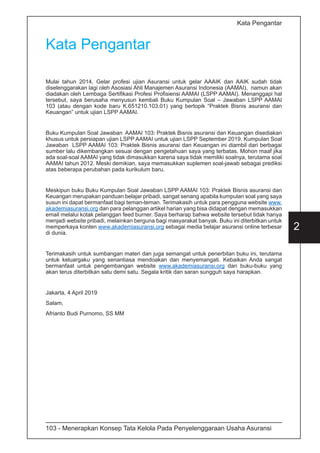 103 - Menerapkan Konsep Tata Kelola Pada Penyelenggaraan Usaha Asuransi
2
Kata Pengantar
Kata Pengantar
Mulai tahun 2014, Gelar profesi ujian Asuransi untuk gelar AAAIK dan AAIK sudah tidak
diselenggarakan lagi oleh Asosiasi Ahli Manajemen Asuransi Indonesia (AAMAI), namun akan
diadakan oleh Lembaga Sertifikasi Profesi Profisiensi AAMAI (LSPP AAMAI). Menanggapi hal
tersebut, saya berusaha menyusun kembali Buku Kumpulan Soal – Jawaban LSPP AAMAI
103 (atau dengan kode baru K.651210.103.01) yang bertopik “Praktek Bisnis asuransi dan
Keuangan” untuk ujian LSPP AAMAI.
Buku Kumpulan Soal Jawaban AAMAI 103: Praktek Bisnis asuransi dan Keuangan disediakan
khusus untuk persiapan ujian LSPP AAMAI untuk ujian LSPP September 2019. Kumpulan Soal
Jawaban LSPP AAMAI 103: Praktek Bisnis asuransi dan Keuangan ini diambil dari berbagai
sumber lalu dikembangkan sesuai dengan pengetahuan saya yang terbatas. Mohon maaf jika
ada soal-soal AAMAI yang tidak dimasukkan karena saya tidak memiliki soalnya, terutama soal
AAMAI tahun 2012. Meski demikian, saya memasukkan suplemen soal-jawab sebagai prediksi
atas beberapa perubahan pada kurikulum baru.
Meskipun buku Buku Kumpulan Soal Jawaban LSPP AAMAI 103: Praktek Bisnis asuransi dan
Keuangan merupakan panduan belajar pribadi, sangat senang apabila kumpulan soal yang saya
susun ini dapat bermanfaat bagi teman-teman. Terimakasih untuk para pengguna website www.
akademiasuransi.org dan para pelanggan artikel harian yang bisa didapat dengan memasukkan
email melalui kotak pelanggan feed burner. Saya berharap bahwa website tersebut tidak hanya
menjadi website pribadi, melainkan berguna bagi masyarakat banyak. Buku ini diterbitkan untuk
memperkaya konten www.akademiasuransi.org sebagai media belajar asuransi online terbesar
di dunia.
Terimakasih untuk sumbangan materi dan juga semangat untuk penerbitan buku ini, terutama
untuk keluargaku yang senantiasa mendoakan dan menyemangati. Kebaikan Anda sangat
bermanfaat untuk pengembangan website www.akademiasuransi.org dan buku-buku yang
akan terus diterbitkan satu demi satu. Segala kritik dan saran sungguh saya harapkan.
Jakarta, 4 April 2019
Salam,
Afrianto Budi Purnomo, SS MM
 