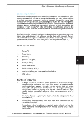 103 - Menerapkan Konsep Tata Kelola Pada Penyelenggaraan Usaha Asuransi
6
Bab 1: Structure of the Insurance Business
Jawaban yang disarankan:
Outsourcing adalah penggunaan sumber daya terampil di luar perusahaan untuk
menangani pekerjaan yang sebelumnya dilakukan oleh staf intern. Mereka adalah
organisasi-organisasi perusahaan eksternal spesialis independen yang dapat
menawarkan berbagai layanan. Suatu contoh paling mudah dari outsourcing adalah
layanan kebersihan dan layanan katering dan untuk industri asuransi, adalah lost
adjuster. Namun, berbagai jasa outsourcing sekarang tersedia secara luas dan
mencakup IT dan pengolahan data, administrasi kesejahteraan karyawan dan
pengolahan parroll, akuntansi, manajemen klaim, telesales dan layanan pelanggan.
Manfaat utama dari outsourcing adalah untuk membebaskan perusahaan sehingga
dapat fokus pada kegiatan inti, sehingga mereka dapat lebih produktif. Namun,
dibutuhkan aturan mengenai sumber dan pengelolaan outsourcing sesuai dengan
pedoman FSA (lihat bab G5 untuk mengetahui lebih lanjut tentang topik ini) .
Contoh yang baik adalah:
•	 Fungsi TI;
•	 fungsi klaim;
•	telesales;
•	 penilaian kerugian;
•	 surveyor risiko;
•	 fungsi underwriting;
•	 fungsi customer service;
•	 pembantu pelanggan, misalnya konsultasi hukum;
•	 HRD admin.
Keuntungan outsourcing
•	 Sebagai perubahan kebutuhan bisnis, perusahaan memiliki keuntungan
dengan hanya membayar untuk apa yang mereka butuhkan daripada
mempertahankan layanan in-house mereka sendiri. Hal ini terlihat
ketika tidak ada permintaan akan layanan dan sebuah perusahaan yang
menyisakan sumber daya yang tidak terpakai. Tanpa sumber itu dapat
selesai dengan kontrak dengan biaya murah daripada menurup area in-
house.
•	 Bisnis ini dijamin dengan tingkat layanan tertentu sebagaimana diatur
dalam kontrak.
•	 Bisnis dapat menganggarkan biaya tetap yang telah disetujui untuk jasa
yang telah disepakati.
•	 Perusahaan outsourcing biasanya spesialis dalam wilayah mereka dan
akan membawa keterampilan baru dan metode bekerja untuk sebuah
perusahaan.
 