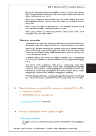 disusun oleh: Afrianto Budi Purnomo, SS MM - www.AkademiAsuransi.org
7
Bab 1: Structure of the Insurance Business
•	 Banyak kontrak outsourcing menyebabkan peluang kemitraan baru antara
bisnis dan perusahaan outsourcing, karena mereka belajar cara-cara baru
dalam melakukan proses bisnis.
•	 Bisnis yang melakukan outsourcing menuntut untuk menjadi jauh lebih
fleksibel dalam bersikap karena mereka tidak terikat dengan praktik inhouse
dan politik.
•	 Bisnis dapat meningkatkan kemampuan untuk mengembangkan produk
baru dan meningkatkan kecepatan mereka ke pasar.
•	 Bisnis yang melakukan outsourcing memiliki lebih banyak waktu untuk
fokus pada area inti bisnis mereka.
Kelemahan outsourcing
•	 Setiap bentuk kontrak yang memungkinkan bisnis untuk outsourcing pada
prosesnya, maka akan berarti bahwa kontrol dan arah tertentu akan hilang.
•	 Bahkan jika mereka memberikan layanan yang buruk, konsekuensinya
bisnis akan hilang, karena pelanggan tidak akan memahami seluk-beluk
kebutuhan untuk outsourcing; dan karenanya akan merusak reputasi dan
ini sulit untuk dikembalikan.
•	 Di daerah tertentu, ada risiko serius bahwa informasi atau sektor rahasia
akan hilang atau lari ke luar karena staf eksternal tidak menyadari pentingnya
hal itu.
•	 Jika bisnis terlalu tergantung pada proses outsourcing, maka akan
membuka biaya yang lebih tinggi, karena harus mempertahankan kontrak
eksternal, bahkan jika ada alternatif yang lebih murah secara internal. Jika
Perusahaan outsourcing mendapatkan masalah keuangan bisnis ia akan
menghadapi masalah untuk menemukan penyedia alternatif.
•	 Pemahaman penuh tentang perilaku pelanggan dan kepuasan dapat hilang
jika komunikasi antara perusahaan bisnis dan outsourcing tidak memadai
1.4	 Dalam kaitan dengan konsep tata kelola perusahaan, uraikan (Mar 2016 No. 10)
a.	 Pengertian outsourcing.
b.	 5 (lima) kelebihan den kekurangannya.
Jawaban yang disarankan: lihat di atas
1.5	 Uraikan 3 pengelompokan asuransi yang ada di Inggris!
Jawaban yang disarankan:
Di Inggris, semua perusahaan asuransi dapat dikelompokkan menjadi tiga jenis
luas:
 