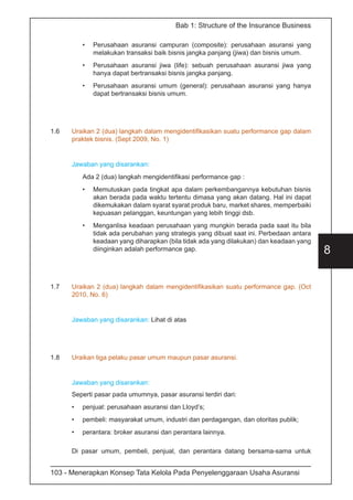 103 - Menerapkan Konsep Tata Kelola Pada Penyelenggaraan Usaha Asuransi
8
Bab 1: Structure of the Insurance Business
•	 Perusahaan asuransi campuran (composite): perusahaan asuransi yang
melakukan transaksi baik bisnis jangka panjang (jiwa) dan bisnis umum.
•	 Perusahaan asuransi jiwa (life): sebuah perusahaan asuransi jiwa yang
hanya dapat bertransaksi bisnis jangka panjang.
•	 Perusahaan asuransi umum (general): perusahaan asuransi yang hanya
dapat bertransaksi bisnis umum.
1.6	 Uraikan 2 (dua) langkah dalam mengidentifikasikan suatu performance gap dalam
praktek bisnis. (Sept 2009, No. 1)
Jawaban yang disarankan:
Ada 2 (dua) langkah mengidentifikasi performance gap :
•	 Memutuskan pada tingkat apa dalam perkembangannya kebutuhan bisnis
akan berada pada waktu tertentu dimasa yang akan datang. Hal ini dapat
dikemukakan dalam syarat syarat produk baru, market shares, memperbaiki
kepuasan pelanggan, keuntungan yang lebih tinggi dsb.
•	 Menganlisa keadaan perusahaan yang mungkin berada pada saat itu bila
tidak ada perubahan yang strategis yang dibuat saat ini. Perbedaan antara
keadaan yang diharapkan (bila tidak ada yang dilakukan) dan keadaan yang
diinginkan adalah performance gap.
1.7	 Uraikan 2 (dua) langkah dalam mengidentifikasikan suatu performance gap. (Oct
2010, No. 6)
Jawaban yang disarankan: Lihat di atas
1.8	 Uraikan tiga pelaku pasar umum maupun pasar asuransi.
Jawaban yang disarankan:
Seperti pasar pada umumnya, pasar asuransi terdiri dari:
•	 penjual: perusahaan asuransi dan Lloyd’s;
•	 pembeli: masyarakat umum, industri dan perdagangan, dan otoritas publik;
•	 perantara: broker asuransi dan perantara lainnya.
Di pasar umum, pembeli, penjual, dan perantara datang bersama-sama untuk
 