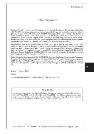 Soal-Jawab Ujian LSPP - AAMAI - 104 - Asuransi Kendaraan Bermotor dan Tanggung Gugat
2
Kata Pengantar
Kata Pengantar
Pandemi Covid-19 masih terjadi hingga saat ini. Sejak pandemi covid-19, ujian gelar keahlian
oleh AAMAI diselenggarakan secara daring. Terjadi beberapa kali penundaan ujian sertifikasi
profesi. Hingga pada akhirnya, ujian AAMAI diselenggarakan secara daring sejak Februari
2021. Kurikulum masih sama, tetapi tipe soal sedikit berbeda. Sebelum pandemi, ada 14 soal
yang terdiri dari 8 soal esai singkat dan 6 soal uraian panjang yang bisa dipilih 4 dari 6 soal.
Pada ujian daring, soal dibuat menjadi 20 soal dengan jawaban uraian dengan waktu menjawab
dengan kisaran 2-10 menit. Namun materi dan kurikulum masih tetap sama.
Mulai tahun 2014, Gelar profesi ujian Asuransi untuk gelar AAAIK dan AAIK sudah tidak
diselenggarakan lagi oleh Asosiasi Ahli Manajemen Asuransi Indonesia (AAMAI), namun akan
diadakan oleh Lembaga Sertifikasi Profesi Profisiensi AAMAI (LSPP AAMAI). Menanggapi
hal tersebut, saya berusaha menyusun kembali Buku Kumpulan Soal – Jawaban LSPP AAMAI
104 (atau dengan kode baru K.651210.104.01) yang bertopik “Asuransi Kendaraan Bermotor
dan Tanggung Gugat” untuk ujian LSPP AAMAI.
Buku Kumpulan Soal Jawaban LSPP AAMAI 104: Asuransi Kendaraan Bermotor dan Tanggung
Gugat ini disajikan untuk mempersiapkan ujian LSPP AAMAI secara online sepanjang tahun
2022. Di edisi ini, AkademiAsuransi membuat kumpulan 50 soal ujian tahun 2021 dan prediksi
ujian 2022. Harapannya, Anda dapat segera mendapatkan gelar AAAIK berkat bantuan buku
ini.
Bogor, 31 Januari 2022
Salam,
Afrianto Budi Purnomo, SS, MM, CIIB, ANZIIF (Sr Assoc) CIP
DISCLAIMER
AkademiAsuransi.org bukanlah bagian dari lembaga sertifikasi profesi LSPP AAMAI.
50 Soal Ujian LSPP 2021 dan Prediksi Soal Ujian LSPP 2022 dikumpulkan dari berbagai
sumber. Anda tetap harus mempelajari seluruh soal jawab yang ada dalam buku ini
untuk memastikan bahwa Anda menguasai seluruh materi ujian ini.
 