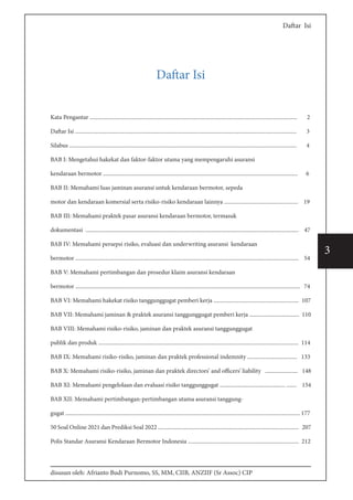 disusun oleh: Afrianto Budi Purnomo, SS, MM, CIIB, ANZIIF (Sr Assoc) CIP
3
Daftar Isi
Daftar Isi
Kata Pengantar .................................................................................................................................................. 2
Daftar Isi ............................................................................................................................................................ 3
Silabus ................................................................................................................................................................ 4
BAB I: Mengetahui hakekat dan faktor-faktor utama yang mempengaruhi asuransi
kendaraan bermotor ......................................................................................................................................... 6
BAB II: Memahami luas jaminan asuransi untuk kendaraan bermotor, sepeda
motor dan kendaraan komersial serta risiko-risiko kendaraan lainnya .................................................... 19
BAB III: Memahami praktek pasar asuransi kendaraan bermotor, termasuk
dokumentasi ...................................................................................................................................................... 47
BAB IV: Memahami persepsi risiko, evaluasi dan underwriting asuransi kendaraan
bermotor ............................................................................................................................................................. 54
BAB V: Memahami pertimbangan dan prosedur klaim asuransi kendaraan
bermotor .............................................................................................................................................................. 74
BAB VI: Memahami hakekat risiko tanggunggugat pemberi kerja ............................................................ 107
BAB VII: Memahami jaminan & praktek asuransi tanggunggugat pemberi kerja ................................... 110
BAB VIII: Memahami risiko-risiko, jaminan dan praktek asuransi tanggunggugat
publik dan produk ............................................................................................................................................. 114
BAB IX: Memahami risiko-risiko, jaminan dan praktek professional indemnity ................................... 133
BAB X: Memahami risiko-risiko, jaminan dan praktek directors’ and officers’ liability ....................... 148
BAB XI: Memahami pengelolaan dan evaluasi risiko tanggunggugat .............................................. ....... 154
BAB XII: Memahami pertimbangan-pertimbangan utama asuransi tanggung-
gugat ..................................................................................................................................................................... 177
50 Soal Online 2021 dan Prediksi Soal 2022 ................................................................................................... 207
Polis Standar Asuransi Kendaraan Bermotor Indonesia .............................................................................. 212
 