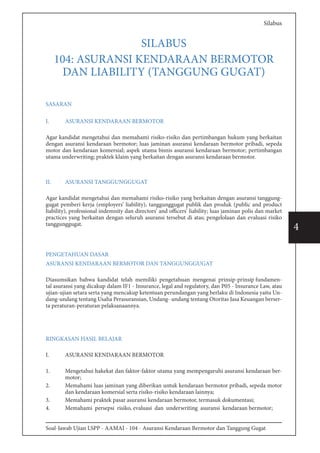 Soal-Jawab Ujian LSPP - AAMAI - 104 - Asuransi Kendaraan Bermotor dan Tanggung Gugat
4
Silabus
SILABUS
104: ASURANSI KENDARAAN BERMOTOR
DAN LIABILITY (TANGGUNG GUGAT)
SASARAN
I.	 ASURANSI KENDARAAN BERMOTOR
Agar kandidat mengetahui dan memahami risiko-risiko dan pertimbangan hukum yang berkaitan
dengan asuransi kendaraan bermotor; luas jaminan asuransi kendaraan bermotor pribadi, sepeda
motor dan kendaraan komersial; aspek utama bisnis asuransi kendaraan bermotor; pertimbangan
utama underwriting; praktek klaim yang berkaitan dengan asuransi kendaraan bermotor.
II.	 ASURANSI TANGGUNGGUGAT
Agar kandidat mengetahui dan memahami risiko-risiko yang berkaitan dengan asuransi tanggung-
gugat pemberi kerja (employers’ liability), tanggunggugat publik dan produk (public and product
liability), professional indemnity dan directors’ and officers’ liability; luas jaminan polis dan market
practices yang berkaitan dengan seluruh asuransi tersebut di atas; pengelolaan dan evaluasi risiko
tanggunggugat.
PENGETAHUAN DASAR
ASURANSI KENDARAAN BERMOTOR DAN TANGGUNGGUGAT
Diasumsikan bahwa kandidat telah memiliki pengetahuan mengenai prinsip-prinsip fundamen-
tal asuransi yang dicakup dalam IF1 - Insurance, legal and regulatory, dan P05 - Insurance Law, atau
ujian-ujian setara serta yang mencakup ketentuan perundangan yang berlaku di Indonesia yaitu Un-
dang-undang tentang Usaha Perasuransian, Undang- undang tentang Otoritas Jasa Keuangan berser-
ta peraturan-peraturan pelaksanaannya.
RINGKASAN HASIL BELAJAR
I.	 ASURANSI KENDARAAN BERMOTOR
1.	 Mengetahui hakekat dan faktor-faktor utama yang mempengaruhi asuransi kendaraan ber-
motor;
2.	 Memahami luas jaminan yang diberikan untuk kendaraan bermotor pribadi, sepeda motor
dan kendaraan komersial serta risiko-risiko kendaraan lainnya;
3.	 Memahami praktek pasar asuransi kendaraan bermotor, termasuk dokumentasi;
4.	 Memahami persepsi risiko, evaluasi dan underwriting asuransi kendaraan bermotor;
 