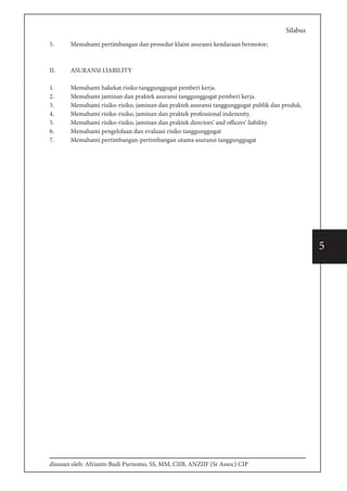 disusun oleh: Afrianto Budi Purnomo, SS, MM, CIIB, ANZIIF (Sr Assoc) CIP
5
Silabus
5.	 Memahami pertimbangan dan prosedur klaim asuransi kendaraan bermotor;
II.	 ASURANSI LIABILITY
1.	 Memahami hakekat risiko tanggunggugat pemberi kerja.
2.	 Memahami jaminan dan praktek asuransi tanggunggugat pemberi kerja.
3.	 Memahami risiko-risiko, jaminan dan praktek asuransi tanggunggugat publik dan produk.
4.	 Memahami risiko-risiko, jaminan dan praktek professional indemnity.
5.	 Memahami risiko-risiko, jaminan dan praktek directors’ and officers’ liability.
6.	 Memahami pengelolaan dan evaluasi risiko tanggunggugat
7.	 Memahami pertimbangan-pertimbangan utama asuransi tanggunggugat
 