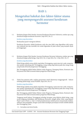 Soal-Jawab Ujian LSPP - AAMAI - 104 - Asuransi Kendaraan Bermotor dan Tanggung Gugat
6
Bab 1: Mengetahui hakekat dan faktor-faktor utama...
BAB 1:
Mengetahui hakekat dan faktor-faktor utama
yang mempengaruhi asuransi kendaraan
bermotor
1.1.	 Berkaitan dengan Polis Standar Asuransi Kendaraan Bermotor Indonesia, uraikan apa yang
dimaksud dengan kendaraan bermotor. (Sept 2015, No. 2)
Jawaban yang disarankan:
Berdasarkan pasal 4 mengenai definisi,
Kendaraan Bermotor adalah kendaraan roda dua atau lebih yang digerakkan oleh motor
atau mekanik lain dan memiliki izin untuk digunakan di jalan umum yang menjadi obyek
pertanggungan
1.1.	 Berkaitan dengan Polis Standar Asuransi Kendaraan Bermotor Indonesia, uraikan apa yang
dimaksud dengan pihak ketiga. (Sept 2013, No. 2; Sept 2016, No. 3; Mar 2021, No. 5)
Jawaban yang disarankan:
Pihak Ketiga adalah semua pihak yang bukan Tertanggung, suami atau istri, anak, orang tua,
dan saudara sekandung dari Tertanggung, orang-orang yang bekerja pada dan orang-orang
yang berada di bawah pengawasan Tertanggung.
Jika Tertanggung adalah Badan Hukum maka Pengurus, Pemegang Saham, Komisaris dan
Karyawan/wati tidak termasuk dalam pengertian Pihak Ketiga.
1.2.	 Terkai luas jaminan polis, uraikan persyaratan untuk dijaminnya tanggungjawab hukum
terhadap pihak ketiga, sesuai PSAKBI. (Sept 2014, No. 4)
Jawaban yang disarankan:
Pihak Ketiga adalah semua pihak yang bukan Tertanggung, suami atau istri, anak, orang tua,
dan saudara sekandung dari Tertanggung, orang-orang yang bekerja pada dan orang-orang
yang berada di bawah pengawasan Tertanggung.
Jika Tertanggung adalah Badan Hukum maka Pengurus, Pemegang Saham, Komisaris dan
Karyawan/wati tidak termasuk dalam pengertian Pihak Ketiga.
Tanggung jawab hukum Tertanggung terhadap kerugian yang diderita pihak ketiga, yang
secara langsung disebabkan oleh Kendaraan Bermotor sebagai akibat risiko yang dijamin
Pasal 1 ayat (1) butir 1.1. dan 1.4, baik penyelesaiannya melalui proses musyawarah, mediasi,
arbitrase atau pengadilan, dengan syarat telah mendapat persetujuan tertulis terlebih dahulu
dari Penanggung, yaitu:
1.1. kerusakan atas harta benda;
 