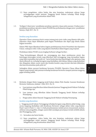 disusun oleh: Afrianto Budi Purnomo, SS, MM, CIIB, ANZIIF (Sr Assoc) CIP
7
Bab 1: Mengetahui hakekat dan faktor-faktor utama...
1.2. biaya pengobatan, cidera badan dan atau kematian; maksimum sebesar harga
pertanggungan untuk jaminan Tanggung Jawab Hukum terhadap Pihak Ketiga
sebagaimana yang dicantumkan dalam Polis.
1.3.	 Terdapat 2 (dua) jenis / pendekatan penulisan operative clause polis asuransi. Uraikan jenis /
pendekatan penulisan operative clause PSAKBI dan perbedaannya dengan jenis / pendekatan
lainnya. (Sept 2017, No. 3)
Jawaban yang disarankan:
Operative Clause umumnya berisi uraian tentang jenis-jenis risiko yang dijamin oleh polis.
Operative clause dapat dilekatkan pada bagian Pembukaan dan dapat juga ditulis dalam
bagian tersendiri.
Dalam PSKI dapat dikatakan bahwa bagian pembukaannya berisi Preambule dan Operative
Clause, walaupun risiko-risiko yang dijamin disebutkan dalam bagian yang terpisah.
Pembukaan dalam PSAKI secara lengkap berbunyi sebagai berikut :
“Yang bertandatangan dibawah ini, menanggung atas dasar pembayaran premi dan
keterangan-keterangan tertulis yang diberikan oleh tertanggung, yang merupakan bagian
yang tidak terpisahkan dari polis ini - harta benda dan/atau kepentingan seba-gaimana yang
diurai dibawah ini, terhadap kerugian yang disebabkan oleh bahaya-bahaya yang disebutkan
dan ditegaskan dalam syarat-syarat dan kondisi-kondisi yang tercetak dan/atau dilekatkan
dan/atau dicantumkan pada polis ini.” 
Sedangkan dalam asuransi kendaraan bermotor PSAKBI, Operative Clause dibuat dalam
bagian yang terpisah, baik jaminan terhadap kendaraan bermotor maupun jaminan tanggung
gugat terhadap publik.
1.4.	 Berkaitan dengan klaim tanggung jawab hukum dalam Polis Standar Asuransi Kendaraan
Bermotor Indonesia, jelaskan : (Mar 2015, No. 9)
a.	 Luas jaminan yang diberikan dalam klausula Jaminan Tanggung Jawab Hukum Terhadap
Pihak Ketiga saja.
b.	 Luas jaminan yang diberikan dalam klausula Tanggung Jawab Hukum terhadap
Penumpang.
c.	 Pengecualian dalam klausula Tanggung Jawab Hukum terhadap Penumpang.
Jawaban yang disarankan:
a. Tanggung jawab hukum Tertanggung terhadap kerugian yang diderita pihak ketiga, yang
secara langsung disebabkan oleh Kendaraan Bermotor sebagai akibat risiko yang dijamin
Pasal 1 ayat (1) butir 1.1. dan 1.4, baik penyelesaiannya melalui proses musyawarah, mediasi,
arbitrase atau pengadilan, dengan syarat telah mendapat persetujuan tertulis terlebih dahulu
dari Penanggung, yaitu:
1.1. kerusakan atas harta benda;
1.2. biaya pengobatan, cidera badan dan atau kematian; maksimum sebesar harga
pertanggungan untuk jaminan Tanggung Jawab Hukum terhadap Pihak Ketiga
sebagaimana yang dicantumkan dalam Polis.
 