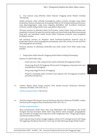 Soal-Jawab Ujian LSPP - AAMAI - 104 - Asuransi Kendaraan Bermotor dan Tanggung Gugat
8
Bab 1: Mengetahui hakekat dan faktor-faktor utama...
b. Luas jaminan yang diberikan dalam klausula Tanggung Jawab Hukum terhadap
Penumpang.
Adalah perluasan risiko terhadap kemungkinan adanya tuntutan kerugian yang timbul
berdasarkan Hukum terhadap para Penumpang (Pihak ke III) di dalam kendaraan bermotor
yang dipertanggungkan, yang secara langsung disebabkan oleh kecelakaan kendaraan
bermotor tersebut sebagai akibat risiko yang dijamin dalam polis.
Perluasan jaminan ini diberikan dalam hal Kematian, Cidera badan, biaya perawatan atau
pengobatan termasuk kerugian dan atau kerusakan atas harta benda yang dibawa penumpang
yang pada saat kecelakaan terjadi berada dalam kendaraan bermotor yang mengalami
kecelakaan tersebut.
Jadi perluasan jaminan ini ditujukan untuk kendaraan-kendaraan komersil yang di
pergunakan khusus untuk pengangkutan penumpang, seperti Bus umum; taxi atau jenis lain
alat pengangkutan penumpang.
Perluasan jaminan ini dikenakan deductible atau risiko sendiri (Own Risk) untuk setiap
kejadian.
c.	 Pengecualian dalam klausula Tanggung Jawab Hukum terhadap Penumpang.
Jaminan ini tidak berlaku bagi :
-	 Suami atau istri, anak, orang tua dan saudra sekandung Tertanggung terdaftar.
-	 Orang yang disuruh Tertanggung, bekerja pada Tertanggung, orang yang seizin atau
sepengetahuan Tertanggung.
-	 Orang yang tinggal bersama Tertanggung.
-	 Pengurus, pemegang saham, komisaris atau pegawai, jika Tertanggung merupakan
perusahaan (Korporasi).
1.5.	 Uraikan definisi Pihak Ketiga menurut Polis Standar Asuransi Kendaraan Bermotor
Indonesia (PSAKBI). (Okt 2010, No. 2)
Jawaban yang disarankan: Lihat di atas
1.6.	 Berkaitan dengan Polis Standar Asuransi Kendaraan Bermotor Indonesia (PSAKBI), uraikan
ketentuan polis mengenai Biaya Penyelamatan (Mar 2021, No. 1).
Jawaban yang disarankan:
Biaya penyelamatan adalah biaya wajar yang dikeluarkan oleh Tertanggung, jika terjadi
kerugian dan/atau kerusakan akibat risiko yang dijamin untuk penjagaan, pengangkutan
atau penarikan ke bengkel atau tempat lain untuk menghindari atau mengurangi kerugian
dan/atau kerusakan tersebut.
Ganti rugi atas biaya tersebut setinggi-tingginya sebesar 0,5% (setengah persen) dari Harga
Pertanggungan Kendaraan Bermotor. Ganti rugi ini tidak dikurangi dengan Risiko Sendiri.
 