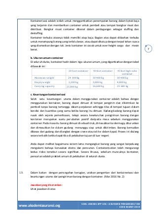 www.akademiasuransi.org
SOAL JAWAB LSPP 106 – ASURANSI PENGANGKUTAN
- EDISI MARET 2019
7
Kontainerisasi adalah istilah untuk menggambarkan penempatan barang dalam kotak baja
yang terjamin dan memberikan container untuk pembeli atau tempat bongkar muat dan
distribusi. Bongkar muat container dikenal dalam perdagangan sebagai stuffing dan
destuffing.
Kontainer terbuka atasnya tidak memiliki atap baja. Bagian atas dapat dibiarkan terbuka
untuk menampung barang yang terlalu besar, atau dapat ditutup dengan terpal tahan cuaca
yang diamankan dengan tali. Jenis kontainer ini cocok untuk over-height cargo dan mesin
berat.
b. Ukuran umum container
Di seluruh dunia, kontainer hadir dalam tiga ukuran umum, yang digambarkan dengan tabel
di bawah ini:
20 foot container 40 foot container 45 foot high-cube
container
Maximum weight 24 000 kg 30 480 kg 30 480 kg
Empty weight 2,200 kg 3,800 kg 4,800 kg
Carrying capacity 21,800 kg 26,680 kg 25 680 kg
c. Keuntungan kontainerisasi
Salah satu keuntungan utama dalam menggunakan container adalah bahwa dengan
menggunakan kontainer, barang dapat dimuat di tempat pengirim dan dikirimkan ke
pembeli tanpa barang tertanggu dalam perjalanan sehingga tiba di tempat tujuan dalam
kondisi dan kuantitas yang sama ketika barang itu dimuat. Kadang-kadang barang dapat
rusak oleh sejenis pemeriksaan, tetapi secara keseluruhan pengiriman barang dengan
kontainer merupakan suatu perubahan positif daripada masa sebelum menggunakan
container. Pada masa itu barang dimuat di sebuah truk, dimasukkan ke dermaga, diturunkan
dan dimasukkan ke dalam gudang menunggu siap untuk dikirimkan. Barang kemudian
dibawa dari gudang dan diangkat dengan crane atau tali ke dalam kapal. Proses ini diulang
secara terbalik ketika kapal tiba di pelabuhan tujuan di luar negeri.
Anda dapat melihat bagaimana sistem lama mengangkut barang yang sangat berpeluang
mengalami bahaya kerusakan ekstra dan pencurian. Containerisation telah mengurangi
kedua risiko tersebut secara signifikan. Secara khusus, sebelum munculnya kontainer,
pencurian adalah praktek umum di pelabuhan di seluruh dunia.
1.9. Dalam kaitan dengan pencegahan kerugian, uraikan pengertian dari kontainerisasi dan
keuntungan utama dari pengiriman barang dengan kontainer. (Mar 2016 No. 2)
Jawaban yang disarankan:
Lihat jawaban di atas
 