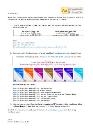 Akademia yth,
Mohon maaf, Anda hanya menikmati beberapa halaman sampel dan terhenti pada halaman ini. Anda bisa
mendapatkan PDF atas file lengkap ini hanya dengan Rp 50,000. Berikut ini caranya:
1. Transfer uang sebesar Rp. 50,000 + Rp. XYZ ( 3 DIGIT AKHIR NOMOR HP ANDA) ke salah satu dari
nomor rekening ini:
Bank Central Asia – BCA
a.n. Afrianto Budi Purnomo
nomor rekening: 357-0414-576
Bank Rakyat Indonesia – BRI
a.n. Afrianto Budi Purnomo
nomor rekening: 0004-0102-0565-503
Misal:
Nomor HP anda 081234567890
Maka, Rp. XYZ adalah Rp. 890
Pilih salah satu Bank di atas, kemudian transfer langsung senilai Rp. 50.890
2. Setelah selesai melakukan transfer, kirimkan email ke afriantobudi@ymail.com dengan format:
KODE BUKU (SPASI) EMAIL ANDA (SPASI) 3 DIGIT TERAKHIR NO HP ANDA (SPASI) BCA / BRI
Contoh:
PDF101 alamatemailanda@yahoo.com 890 BCA
Kirimkan bukti pembayaran Anda agar proses verifikasi menjadi lebih cepat.
Daftar Kode Buku Soal-Jawab:
PDF101 – Untuk Soal Jawab LSPP 101: Praktek Asuransi
PDF102 – Untuk Soal Jawab LSPP 102: Hukum Asuransi
PDF103 – Untuk Soal Jawab LSPP 103: Bisnis Asuransi dan Keuangan
PDF104 – Untuk Soal Jawab LSPP 104: Asuransi Kendaraan Bermotor dan Tanggung Gugat
PDF106 – Untuk Soal Jawab LSPP 106: Asuransi Pengangkutan
PDF107 – Untuk Soal Jawab LSPP 107: Praktek Underwriting
PDF108 – Untuk Soal Jawab LSPP 108: Praktek Klaim
3. Jika pembayaran terverifikasi, kami akan mengirimkan PDF tersebut melalui email Anda dalam
waktu maksimal 24 jam. Kami pastikan bahwa PDF dapat diterima dengan baik.
Jika Anda kesulitan, silakan kontak saya via email di: afriantobudi@ymail.com. Kami akan senang
membantu Anda.
Salam,
Afrianto Budi Purnomo, SS MM
 