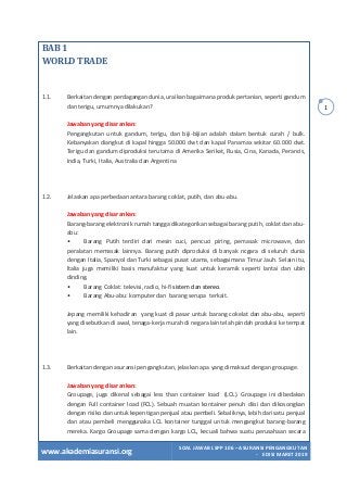 www.akademiasuransi.org
SOAL JAWAB LSPP 106 – ASURANSI PENGANGKUTAN
- EDISI MARET 2019
1
BAB 1
WORLD TRADE
1.1. Berkaitan dengan perdagangan dunia, uraikan bagaimana produk pertanian, seperti gandum
dan terigu, umumnya dilakukan?
Jawaban yang disarankan:
Pengangkutan untuk gandum, terigu, dan biji-bijian adalah dalam bentuk curah / bulk.
Kebanyakan diangkut di kapal hingga 50.000 dwt dan kapal Panamax sekitar 60.000 dwt.
Terigu dan gandum diproduksi terutama di Amerika Serikat, Rusia, Cina, Kanada, Perancis,
India, Turki, Italia, Australia dan Argentina
1.2. Jelaskan apa perbedaan antara barang coklat, putih, dan abu-abu.
Jawaban yang disarankan:
Barang-barang elektronik rumah tangga dikategorikan sebagai barang putih, coklat dan abu-
abu:
• Barang Putih terdiri dari mesin cuci, pencuci piring, pemasak microwave, dan
peralatan memasak lainnya. Barang putih diproduksi di banyak ncgara di seluruh dunia
dengan Italia, Spanyol dan Turki sebagai pusat utama, sebagaimana Timur Jauh. Selain itu,
ltalia juga memiliki basis manufaktur yang kuat untuk keramik seperti lantai dan ubin
dinding.
• Barang Coklat: televisi, radio, hi-fi sistem dan stereo.
• Barang Abu-abu: komputer dan barang serupa terkait.
Jepang memiliki kehadiran yang kuat di pasar untuk barang cokelat dan abu-abu, seperti
yang disebutkan di awal, tenaga-kerja murah di negara lain telah pindah produksi ke tempat
lain.
1.3. Berkaitan dengan asuransi pengangkutan, jelaskan apa yang dimaksud dengan groupage.
Jawaban yang disarankan:
Groupage, juga dikenal sebagai less than container load (LCL). Groupage ini dibedakan
dengan Full container load (FCL). Sebuah muatan kontainer penuh diisi dan dikosongkan
dengan risiko dan untuk kepentigan penjual atau pembeli. Sebaliknya, lebih dari satu penjual
dan atau pembeli menggunaka LCL kontainer tunggal untuk mengangkut barang-barang
mereka. Kargo Groupage sama dengan kargo LCL, kecuali bahwa suatu perusahaan secara
 
