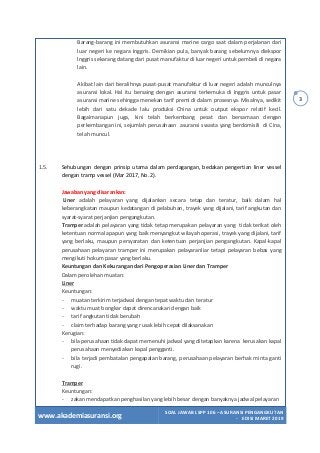 www.akademiasuransi.org
SOAL JAWAB LSPP 106 – ASURANSI PENGANGKUTAN
- EDISI MARET 2019
3
Barang-barang ini membutuhkan asuransi marine cargo saat dalam perjalanan dari
luar negeri ke negara Inggris. Demikian pula, banyak barang sebelumnya diekspor
lnggris sekarang datang dari pusat manufaktur di luar negeri untuk pembeli di negara
lain.
Akibat lain dari beralihnya pusat-pusat manufaktur di luar negeri adalah munculnya
asuransi lokal. Hal itu bersaing dengan asuransi terkemuka di Inggris untuk pasar
asuransi marine sehingga menekan tarif premi di dalam prosesnya. Misalnya, sedikit
lebih dari satu dekade lalu produksi China untuk output ekspor relatif kecil.
Bagaimanapun juga, kini telah berkembang pesat dan bersamaan dengan
perkembangan ini, sejumlah perusahaan asuransi swasta yang berdomisili di Cina,
telah muncul.
1.5. Sehubungan dengan prinsip utama dalam perdagangan, bedakan pengertian liner vessel
dengan tramp vessel (Mar 2017, No. 2).
Jawaban yang disarankan:
Liner adalah pelayaran yang dijalankan secara tetap dan teratur, baik dalam hal
keberangkatan maupun kedatangan di pelabuhan, trayek yang dijalani, tarif angkutan dan
syarat-syarat perjanjian pengangkutan.
Tramper adalah pelayaran yang tidak tetap merupakan pelayaran yang tidak terikat oleh
ketentuan normal apapun yang baik menyangkut wilayah operasi, trayek yang dijalani, tarif
yang berlaku, maupun persyaratan dan ketentuan perjanjian pengangkutan. Kapal-kapal
perusahaan pelayaran tramper ini merupakan pelayaranliar tetapi pelayaran bebas yang
mengikuti hokum pasar yang berlaku.
Keuntungan dan Kekurangan dari Pengoperasian Liner dan Tramper
Dalam perolehan muatan:
Liner
Keuntungan:
- muatan terkirim terjadwal dengan tepat waktu dan teratur
- waktu muat bongkar dapat direncanakan dengan baik
- tarif angkutan tidak berubah
- claim terhadap barang yang rusak lebih cepat dilaksanakan
Kerugian:
- bila perusahaan tidak dapat memenuhi jadwal yang ditetapkan karena kerusakan kapal
perusahaan menyediakan kapal pengganti.
- bila terjadi pembatalan pengapalan barang, perusahaan pelayaran berhak minta ganti
rugi.
Tramper
Keuntungan:
- zakan mendapatkan penghasilan yang lebih besar dengan banyaknya jadwal pelayaran
 