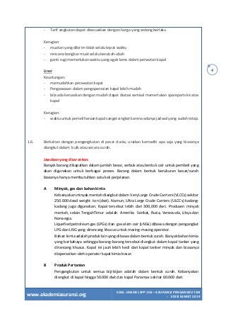 www.akademiasuransi.org
SOAL JAWAB LSPP 106 – ASURANSI PENGANGKUTAN
- EDISI MARET 2019
4
- Tarif angkutan dapat disesuaikan dengan harga yang sedang berlaku
Kerugian:
- muatan yang dikirim tidak selalu tepat waktu
- rencana bongkar muat selalu berubah-ubah
- ganti rugi memerlukan waktu yang agak lama dalam perwatan kapal
Liner
Keuntungan:
- memudahkan perawatan kapal
- Pengawasan dalam pengoperasian kapal lebih mudah
- bila ada kerusakan dengan mudah dapat diatasi semisal memerlukan spareparts ke atas
kapal
Kerugian:
- waktu untuk pemeliharaan kapal sangat singkat karena adanya jadwal yang sudah tetap.
1.6. Berkaitan dengan pengangkutan di pasar dunia, uraikan komoditi apa saja yang biasanya
diangkut dalam bulk atau secara curah.
Jawaban yang disarankan:
Banyak barang dikapalkan dalam jumlah besar, serbuk atau bentuk cair untuk pembeli yang
akan digunakan untuk berbagai proses. Barang dalam bentuk berukuran besar/curah
biasanya hanya membutuhkan satu kali perjalanan.
A Minyak, gas dan bahan kimia
Kebanyakan minyak mentah diangkut dalam Very Large Crude Carriers (VLCCs) sekitar
250.000 dead weight ton (dwt). Namun, Ultra Large Crude Carriers (ULCCs) kadang-
kadang juga digunakan. Kapal tersebut lebih dari 300,000 dwt. Produsen minyak
mentah, selain TengahTimur adalah Amerika Serikat, Rusia, Venezuela, Libya dan
Norwegia.
Liquefied petroleum gas (LPGs) dan gas alam cair (LNGs) dibawa dengan pengangkut
LPG dan LNG yang dirancang khusus untuk masing-masing operator.
Bahan kimia adalah produk lain yang dibawa dalam bentuk curah. Banyak bahan kimia
yang berbahaya sehingga barang-barang tersebut diangkut dalam kapal tanker yang
dirancang khusus. Kapal ini jauh lebih kecil dari kapal tanker minyak dan biasanya
dioperasikan oleh operator kapal kimia besar.
B Produk Pertanian
Pengangkutan untuk semua biji-bijian adalah dalam bentuk curah. Kebanyakan
diangkut di kapal hingga 50.000 dwt dan kapal Panamax sekitar 60.000 dwt:
 