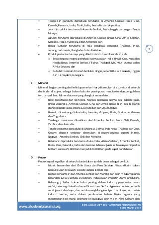 www.akademiasuransi.org
SOAL JAWAB LSPP 106 – ASURANSI PENGANGKUTAN
- EDISI MARET 2019
5
• Terigu dan gandum: diproduksi terutama di Amerika Serikat, Rusia, Cina,
Kanada, Perancis, India, Turki, Italia, Australia dan Argentina
• Jelai: diproduksi terutama di Amerika Serikat, Rusia, Inggris dan negam Eropa
lainnya
• Jagung: terutama diproduksi di Amerika Serikat, Brazil, Cina, Afrika Selatan,
Meksiko, Rusia, Yugoslavia dan Argentina dan
• Beras: tumbuh terutama di Asia Tenggara, terutama Thailand, India,
Jepong, Indonesia, Bangladesh dan Pakistan.
• Produk pertanian lainnya yang dikirim dalam bentuk curah adalah:
o Tebu: negara-negara penghasil utama adalah India, Brazil, Cina, Kuba dan
Hindia Barat, Amerika Serikat, Filipina, Thailand, Mauritius, Australia dan
Afrika Selatan, dan
o Gula bit: tumbuh di tanah beriklim dingin, seperti Rusia, Perancis, Inggris
dan lainnyaEropa negara.
C Mineral
Mineral, bagian penting dari kehidupan sehari-hari, ditemukan di situs-situs di seluruh
dunia dan diangkut sebagai bahan baku ke pusat-pusat manufaktur dan pengolahan
terutama di laut. Mineral utama yang diangkut antara lain:
• Besi: diekstraksi dari bijih besi. Negara produsen utama besi adalah Rusia,
Brasil, Australia, Amerika Serikat, Cina dan Afrika Barat. Bijih besi biasanya
diangkut pada kapal antara 120.000 dwt dan 200.000 dwt.
• Bauksit: ditambang di Australia, Jamaika, Guyana, Rusia, Suriname, Guinea
dan Yugoslavia.
• Tembaga: terutama dihasilkan oleh Amerika Serikat, Rusia, Chili, Kanada,
Zambia dan Australia.
• Timah: terutama diproduksi di Malaysia, Bolivia, Indonesia, Thailand dan Cina.
• Garam: deposit terbesar ditemukan di negara-negara scperti lnggris,
Spanyol, Amerika Serikat, Chili dan Meksiko.
• Batubara: diproduksi terutama di Australia, Afrika Selatan, Amerika Serikat,
Rusia, Cina, Polandia, India dan Jerman. Mineral jenis ini biasanya shipped in
bottom antara 25.000 ton menjadi 120.000 ton pada kapal curah besar.
D Pupuk
Pupuk juga dikapalkan di seluruh dunia dalam jumlah besar sebagai berikut:
• Nitrat: bersumber dari Chile Utara dan Peru Selatan. Nitrat dikirim dalam
bentuk curah di bawah 10.000 sampai 14.000 ton.
• Fosfat: bersumber dari Amerika Serikat dan Maroko dan dikirim dalam ukuran
besar dari 12.000 sampai 14.000 ton. India adalah importir utama produk ini.
• Belerang / Sulfur: bahan baku penting dalam industry pembuatan asam
sutfat, belerang dioksida dan sulfit natrium. Sulfur digunakan untuk pemutih
serat jerami dan kayu, dan untuk menghilangkan lignin dari kayu pulp untuk
industri kertas, serta dalam pembuatan bahan kimia organik yang
mengandung belerang. Belerang ini biasanya dikirim dari New Orleans dan
 