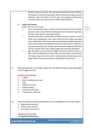 www.akademiasuransi.org
SOAL JAWAB LSPP 106 – ASURANSI PENGANGKUTAN
- EDISI MARET 2019
6
Stockton, di Amerika Serikat, dan Vancouver di Kanada di bawah 25.000 ton
dan diangkut ke tempat-tempat seperti Maroko. Belerang ini juga berasal dari
pelabuhan Arab dan dikirim ke Afrika Utara dan pelabuhan Mediterania.
Tonase Konsinyasi biasanya di kisaran 16.000 hingga 20.000 ton.
E kargo curah lainnya
Kargo curah lainnya termasuk:
• Semen: dibawa dalam kapal curah atau kantong. Spanyol dan Yunani adalah
pemasok utama semen sementara di sebagian semen berasal dari Yugoslavia,
Rumania, Korea Selatan, Jepang dan Polandia.
• Scrap/potongan bekas: datang dalam berbagai ukuran dan bentuk, termasuk
dalam ukuran deadweight, cuilan, blok motorik dan siku. Kapal yang paling
sesuai adalah kapal curah tetapi pemilik kapal terkadang menolak kargo bekas
karena mereka dapat menyebabkan kerusakan atau biaya ekstrim. Pelabuhan
asal ini termasuk New York, Chicago, New Orleans dan Long Beach di Amerika
Serikat, Liverpool, Tilbury dan Cardiff di Inggris dan Rotterdam di Belanda.
• Baja: diproduksi tcrutama di Jerman, Belgia, Perancis dan Amerika Serikat. Ini
dikirim dalam berbagai ukuran seperti billet, piring, gulungan, pipa, lembaran
dan batang. Kargo ke Amerika Serikat cenderung berada dalam kapal curah
kargo untuk sementara tujuan lainnya menggunakan tweendeckers.
1.7. Beberapa kargo tidak selalu diangkut dengan bulk. Sebutkan komoditi apa saja yang diangkut
tanpa menggunakan bulk.
Jawaban yang disarankan:
A Pakaian
B Mesin / kendaraan bermotor
C Kayu
D Makanan laut beku
E Makanan kaleng
F Barang listrik domestik
G Chip komputer elektronik
1.8. Berkaitan dengan penempatan barang dalam asuransi pengangkutan dan transit, jelaskan:
a. Pengertian kontainerisasi
b. Ukuran umum container
c. Keuntungan kontainerisasi
Jawaban yang disarankan:
a. Pengertian kontainerisasi
 