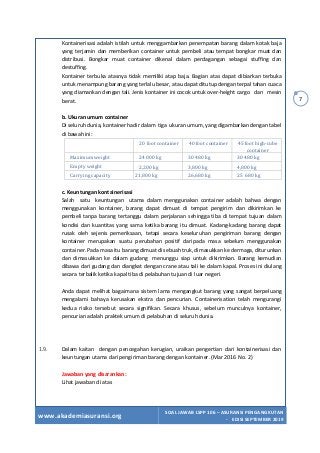 www.akademiasuransi.org
SOAL JAWAB LSPP 106 – ASURANSI PENGANGKUTAN
- EDISI SEPTEMBER 2019
7
Kontainerisasi adalah istilah untuk menggambarkan penempatan barang dalam kotak baja
yang terjamin dan memberikan container untuk pembeli atau tempat bongkar muat dan
distribusi. Bongkar muat container dikenal dalam perdagangan sebagai stuffing dan
destuffing.
Kontainer terbuka atasnya tidak memiliki atap baja. Bagian atas dapat dibiarkan terbuka
untuk menampung barang yang terlalu besar, atau dapat ditutup dengan terpal tahan cuaca
yang diamankan dengan tali. Jenis kontainer ini cocok untuk over-height cargo dan mesin
berat.
b. Ukuran umum container
Di seluruh dunia, kontainer hadir dalam tiga ukuran umum, yang digambarkan dengan tabel
di bawah ini:
	 20	foot	container	 40	foot	container	 45	foot	high-cube	
container	
Maximum	weight	 24	000	kg	 30	480	kg	 30	480	kg	
Empty	weight	 2,200	kg	 3,800	kg	 4,800	kg	
Carrying	capacity	 21,800	kg	 26,680	kg	 25	680	kg	
c. Keuntungan kontainerisasi
Salah satu keuntungan utama dalam menggunakan container adalah bahwa dengan
menggunakan kontainer, barang dapat dimuat di tempat pengirim dan dikirimkan ke
pembeli tanpa barang tertanggu dalam perjalanan sehingga tiba di tempat tujuan dalam
kondisi dan kuantitas yang sama ketika barang itu dimuat. Kadang-kadang barang dapat
rusak oleh sejenis pemeriksaan, tetapi secara keseluruhan pengiriman barang dengan
kontainer merupakan suatu perubahan positif daripada masa sebelum menggunakan
container. Pada masa itu barang dimuat di sebuah truk, dimasukkan ke dermaga, diturunkan
dan dimasukkan ke dalam gudang menunggu siap untuk dikirimkan. Barang kemudian
dibawa dari gudang dan diangkat dengan crane atau tali ke dalam kapal. Proses ini diulang
secara terbalik ketika kapal tiba di pelabuhan tujuan di luar negeri.
Anda dapat melihat bagaimana sistem lama mengangkut barang yang sangat berpeluang
mengalami bahaya kerusakan ekstra dan pencurian. Containerisation telah mengurangi
kedua risiko tersebut secara signifikan. Secara khusus, sebelum munculnya kontainer,
pencurian adalah praktek umum di pelabuhan di seluruh dunia.
1.9. Dalam kaitan dengan pencegahan kerugian, uraikan pengertian dari kontainerisasi dan
keuntungan utama dari pengiriman barang dengan kontainer. (Mar 2016 No. 2)
Jawaban yang disarankan:
Lihat jawaban di atas
 