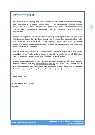 www.akademiasuransi.org
SOAL JAWAB LSPP 106 – ASURANSI PENGANGKUTAN
- EDISI SEPTEMBER 2019
i
KATA	PENGANTAR	
	
Syukur kepada Tuhan bahwa penulis diberi kesempatan untuk kembali menerbitkan beberapa
buku soal jawaban dan terjemahan untuk ujian LSPP AAMAI. Buku ini adalah buku Soal-Jawaban
LSPP AAMAI 106: Asuransi Pengangkutan. Kode subjek kurikulum terbarunya adalah
K.651210.106.01: Melaksanakan pengelolaan risiko dan akseptasi lini usaha asuransi
pengangkutan.
Berbeda dari terjemahan-terjemahan sebelumnya yang mengumpulkan soal-soal dari tahun
2006, buku soal jawaban ini tidak dibuat dengan cara yang sama. Soal-jawab diambil dari buku
modul wajib untuk ujian LSPP AAMAI 106 dan dilengkapi dengan beberapa soal LSPP AAMAI
terbaru yang dapat Anda lihat dalam buku ini. Hal ini karena soal-soal sebelum kurikulum baru
kurang relevan untuk ditampilkan.
Buku ini dapat Anda gunakan untuk memperlengkap khasanah materi untuk memperkaya
pengetahuan Anda. Penulis berharap bahwa ini sungguh membantu Anda untuk lulus ujian.
Tentunya penulis berharap bahwa dengan belajar buku ini Anda lulus ujian.
Akhirnya, penulis berharap Anda dapat memberikan masukan-masukan kepada saya dengan cara
memberi komentar pada blog www.akademiasuransi.org atau melalui email pribadi saya di
afriantobudi@ymail.com. Kontak lengkap saya dapat Anda temukan dalam website. Masukan
dari Anda sungguh sangat berharga bagi penulis untuk mengembangkan materi secara lebih baik.
Bogor, 5 Juni 2019
Afrianto Budi Purnomo SS, MM
Penyusun
 