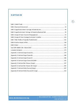 www.akademiasuransi.org
SOAL JAWAB LSPP 106 – ASURANSI PENGANGKUTAN
- EDISI SEPTEMBER 2019
ii
DAFTAR	ISI	
	
BAB 1: World Trade ....................................................................................................................... 1
BAB 2: Business Environment ...................................................................................................... 13
BAB 3: Legal Environment: Carriage of Goods By Sea ..................................................................46
BAB 4: Legal Enviroment: Carriage of Goods by Road and Rail ....................................................76
BAB 5: Scope of Cover: Asuransi Pengangkutan ...........................................................................53
BAB 6: Scope of Cover: Haulage Contractor’s Liability ...............................................................124
BAB 7: Risk Profiles of Typically Traded Goods ...........................................................................131
BAB 8: Further Aspect of Risk .....................................................................................................138
BAB 9: Klaim ...............................................................................................................................151
Soal LSPP AAMAI 106 – Maret 2019 ...........................................................................................170
Lampiran-lampiran: . ...................................................................................................................173
Appendix 1: Institute Cargo Clause (A)........................................................................................174
Appendix 2: Institute Cargo Clause (B) .......................................................................................180
Appendix 3: Institute Cargo Clause (C) .......................................................................................186
Appendix 4: Institute Cargo Clause (Air)2009 .............................................................................192
Appendix 5: Institute War Clauses (Cargo) .................................................................................197
Appendix 6: Institute War Clauses (Air Cargo) ...........................................................................202
Appendix 7: Institute Strike Clauses (Cargo) ...............................................................................207
Appendix 8: Institute Strike Clauses (Air Cargo) .........................................................................212
 