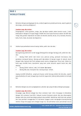 www.akademiasuransi.org
SOAL JAWAB LSPP 106 – ASURANSI PENGANGKUTAN
- EDISI SEPTEMBER 2019
1
BAB	1		
WORLD	TRADE	
	
	
	
1.1. Berkaitan dengan perdagangan dunia, uraikan bagaimana produk pertanian, seperti gandum
dan terigu, umumnya dilakukan?
Jawaban yang disarankan:
Pengangkutan untuk gandum, terigu, dan biji-bijian adalah dalam bentuk curah / bulk.
Kebanyakan diangkut di kapal hingga 50.000 dwt dan kapal Panamax sekitar 60.000 dwt.
Terigu dan gandum diproduksi terutama di Amerika Serikat, Rusia, Cina, Kanada, Perancis,
India, Turki, Italia, Australia dan Argentina
1.2. Jelaskan apa perbedaan antara barang coklat, putih, dan abu-abu.
Jawaban yang disarankan:
Barang-barang elektronik rumah tangga dikategorikan sebagai barang putih, coklat dan abu-
abu:
• Barang Putih terdiri dari mesin cuci, pencuci piring, pemasak microwave, dan
peralatan memasak lainnya. Barang putih diproduksi di banyak ncgara di seluruh dunia
dengan Italia, Spanyol dan Turki sebagai pusat utama, sebagaimana Timur Jauh. Selain itu,
ltalia juga memiliki basis manufaktur yang kuat untuk keramik seperti lantai dan ubin
dinding.
• Barang Coklat: televisi, radio, hi-fi sistem dan stereo.
• Barang Abu-abu: komputer dan barang serupa terkait.
Jepang memiliki kehadiran yang kuat di pasar untuk barang cokelat dan abu-abu, seperti
yang disebutkan di awal, tenaga-kerja murah di negara lain telah pindah produksi ke tempat
lain.
1.3. Berkaitan dengan asuransi pengangkutan, jelaskan apa yang dimaksud dengan groupage.
Jawaban yang disarankan:
Groupage, juga dikenal sebagai less than container load (LCL). Groupage ini dibedakan
dengan Full container load (FCL). Sebuah muatan kontainer penuh diisi dan dikosongkan
dengan risiko dan untuk kepentigan penjual atau pembeli. Sebaliknya, lebih dari satu penjual
dan atau pembeli menggunaka LCL kontainer tunggal untuk mengangkut barang-barang
mereka. Kargo Groupage sama dengan kargo LCL, kecuali bahwa suatu perusahaan secara
 