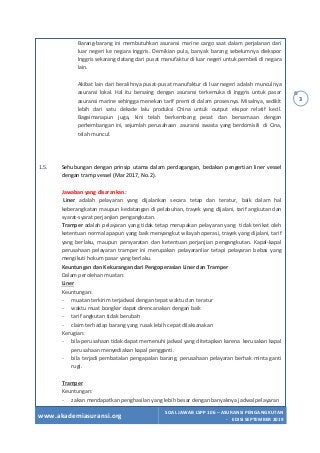 www.akademiasuransi.org
SOAL JAWAB LSPP 106 – ASURANSI PENGANGKUTAN
- EDISI SEPTEMBER 2019
3
Barang-barang ini membutuhkan asuransi marine cargo saat dalam perjalanan dari
luar negeri ke negara Inggris. Demikian pula, banyak barang sebelumnya diekspor
lnggris sekarang datang dari pusat manufaktur di luar negeri untuk pembeli di negara
lain.
Akibat lain dari beralihnya pusat-pusat manufaktur di luar negeri adalah munculnya
asuransi lokal. Hal itu bersaing dengan asuransi terkemuka di Inggris untuk pasar
asuransi marine sehingga menekan tarif premi di dalam prosesnya. Misalnya, sedikit
lebih dari satu dekade lalu produksi China untuk output ekspor relatif kecil.
Bagaimanapun juga, kini telah berkembang pesat dan bersamaan dengan
perkembangan ini, sejumlah perusahaan asuransi swasta yang berdomisili di Cina,
telah muncul.
1.5. Sehubungan dengan prinsip utama dalam perdagangan, bedakan pengertian liner vessel
dengan tramp vessel (Mar 2017, No. 2).
Jawaban yang disarankan:
Liner adalah pelayaran yang dijalankan secara tetap dan teratur, baik dalam hal
keberangkatan maupun kedatangan di pelabuhan, trayek yang dijalani, tarif angkutan dan
syarat-syarat perjanjian pengangkutan.
Tramper adalah pelayaran yang tidak tetap merupakan pelayaran yang tidak terikat oleh
ketentuan normal apapun yang baik menyangkut wilayah operasi, trayek yang dijalani, tarif
yang berlaku, maupun persyaratan dan ketentuan perjanjian pengangkutan. Kapal-kapal
perusahaan pelayaran tramper ini merupakan pelayaranliar tetapi pelayaran bebas yang
mengikuti hokum pasar yang berlaku.
Keuntungan dan Kekurangan dari Pengoperasian Liner dan Tramper
Dalam perolehan muatan:
Liner
Keuntungan:
- muatan terkirim terjadwal dengan tepat waktu dan teratur
- waktu muat bongkar dapat direncanakan dengan baik
- tarif angkutan tidak berubah
- claim terhadap barang yang rusak lebih cepat dilaksanakan
Kerugian:
- bila perusahaan tidak dapat memenuhi jadwal yang ditetapkan karena kerusakan kapal
perusahaan menyediakan kapal pengganti.
- bila terjadi pembatalan pengapalan barang, perusahaan pelayaran berhak minta ganti
rugi.
Tramper
Keuntungan:
- zakan mendapatkan penghasilan yang lebih besar dengan banyaknya jadwal pelayaran
 