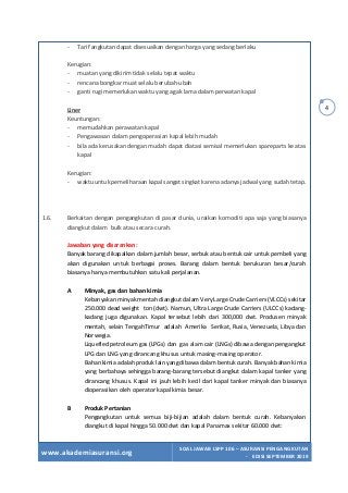 www.akademiasuransi.org
SOAL JAWAB LSPP 106 – ASURANSI PENGANGKUTAN
- EDISI SEPTEMBER 2019
4
- Tarif angkutan dapat disesuaikan dengan harga yang sedang berlaku
Kerugian:
- muatan yang dikirim tidak selalu tepat waktu
- rencana bongkar muat selalu berubah-ubah
- ganti rugi memerlukan waktu yang agak lama dalam perwatan kapal
Liner
Keuntungan:
- memudahkan perawatan kapal
- Pengawasan dalam pengoperasian kapal lebih mudah
- bila ada kerusakan dengan mudah dapat diatasi semisal memerlukan spareparts ke atas
kapal
Kerugian:
- waktu untuk pemeliharaan kapal sangat singkat karena adanya jadwal yang sudah tetap.
1.6. Berkaitan dengan pengangkutan di pasar dunia, uraikan komoditi apa saja yang biasanya
diangkut dalam bulk atau secara curah.
Jawaban yang disarankan:
Banyak barang dikapalkan dalam jumlah besar, serbuk atau bentuk cair untuk pembeli yang
akan digunakan untuk berbagai proses. Barang dalam bentuk berukuran besar/curah
biasanya hanya membutuhkan satu kali perjalanan.
A Minyak, gas dan bahan kimia
Kebanyakan minyak mentah diangkut dalam Very Large Crude Carriers (VLCCs) sekitar
250.000 dead weight ton (dwt). Namun, Ultra Large Crude Carriers (ULCCs) kadang-
kadang juga digunakan. Kapal tersebut lebih dari 300,000 dwt. Produsen minyak
mentah, selain TengahTimur adalah Amerika Serikat, Rusia, Venezuela, Libya dan
Norwegia.
Liquefied petroleum gas (LPGs) dan gas alam cair (LNGs) dibawa dengan pengangkut
LPG dan LNG yang dirancang khusus untuk masing-masing operator.
Bahan kimia adalah produk lain yang dibawa dalam bentuk curah. Banyak bahan kimia
yang berbahaya sehingga barang-barang tersebut diangkut dalam kapal tanker yang
dirancang khusus. Kapal ini jauh lebih kecil dari kapal tanker minyak dan biasanya
dioperasikan oleh operator kapal kimia besar.
B Produk Pertanian
Pengangkutan untuk semua biji-bijian adalah dalam bentuk curah. Kebanyakan
diangkut di kapal hingga 50.000 dwt dan kapal Panamax sekitar 60.000 dwt:
 