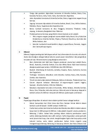 www.akademiasuransi.org
SOAL JAWAB LSPP 106 – ASURANSI PENGANGKUTAN
- EDISI SEPTEMBER 2019
5
• Terigu dan gandum: diproduksi terutama di Amerika Serikat, Rusia, Cina,
Kanada, Perancis, India, Turki, Italia, Australia dan Argentina
• Jelai: diproduksi terutama di Amerika Serikat, Rusia, Inggris dan negam Eropa
lainnya
• Jagung: terutama diproduksi di Amerika Serikat, Brazil, Cina, Afrika Selatan,
Meksiko, Rusia, Yugoslavia dan Argentina dan
• Beras: tumbuh terutama di Asia Tenggara, terutama Thailand, India,
Jepong, Indonesia, Bangladesh dan Pakistan.
• Produk pertanian lainnya yang dikirim dalam bentuk curah adalah:
o Tebu: negara-negara penghasil utama adalah India, Brazil, Cina, Kuba dan
Hindia Barat, Amerika Serikat, Filipina, Thailand, Mauritius, Australia dan
Afrika Selatan, dan
o Gula bit: tumbuh di tanah beriklim dingin, seperti Rusia, Perancis, Inggris
dan lainnyaEropa negara.
C Mineral
Mineral, bagian penting dari kehidupan sehari-hari, ditemukan di situs-situs di seluruh
dunia dan diangkut sebagai bahan baku ke pusat-pusat manufaktur dan pengolahan
terutama di laut. Mineral utama yang diangkut antara lain:
• Besi: diekstraksi dari bijih besi. Negara produsen utama besi adalah Rusia,
Brasil, Australia, Amerika Serikat, Cina dan Afrika Barat. Bijih besi biasanya
diangkut pada kapal antara 120.000 dwt dan 200.000 dwt.
• Bauksit: ditambang di Australia, Jamaika, Guyana, Rusia, Suriname, Guinea
dan Yugoslavia.
• Tembaga: terutama dihasilkan oleh Amerika Serikat, Rusia, Chili, Kanada,
Zambia dan Australia.
• Timah: terutama diproduksi di Malaysia, Bolivia, Indonesia, Thailand dan Cina.
• Garam: deposit terbesar ditemukan di negara-negara scperti lnggris,
Spanyol, Amerika Serikat, Chili dan Meksiko.
• Batubara: diproduksi terutama di Australia, Afrika Selatan, Amerika Serikat,
Rusia, Cina, Polandia, India dan Jerman. Mineral jenis ini biasanya shipped in
bottom antara 25.000 ton menjadi 120.000 ton pada kapal curah besar.
D Pupuk
Pupuk juga dikapalkan di seluruh dunia dalam jumlah besar sebagai berikut:
• Nitrat: bersumber dari Chile Utara dan Peru Selatan. Nitrat dikirim dalam
bentuk curah di bawah 10.000 sampai 14.000 ton.
• Fosfat: bersumber dari Amerika Serikat dan Maroko dan dikirim dalam ukuran
besar dari 12.000 sampai 14.000 ton. India adalah importir utama produk ini.
• Belerang / Sulfur: bahan baku penting dalam industry pembuatan asam
sutfat, belerang dioksida dan sulfit natrium. Sulfur digunakan untuk pemutih
serat jerami dan kayu, dan untuk menghilangkan lignin dari kayu pulp untuk
industri kertas, serta dalam pembuatan bahan kimia organik yang
mengandung belerang. Belerang ini biasanya dikirim dari New Orleans dan
 