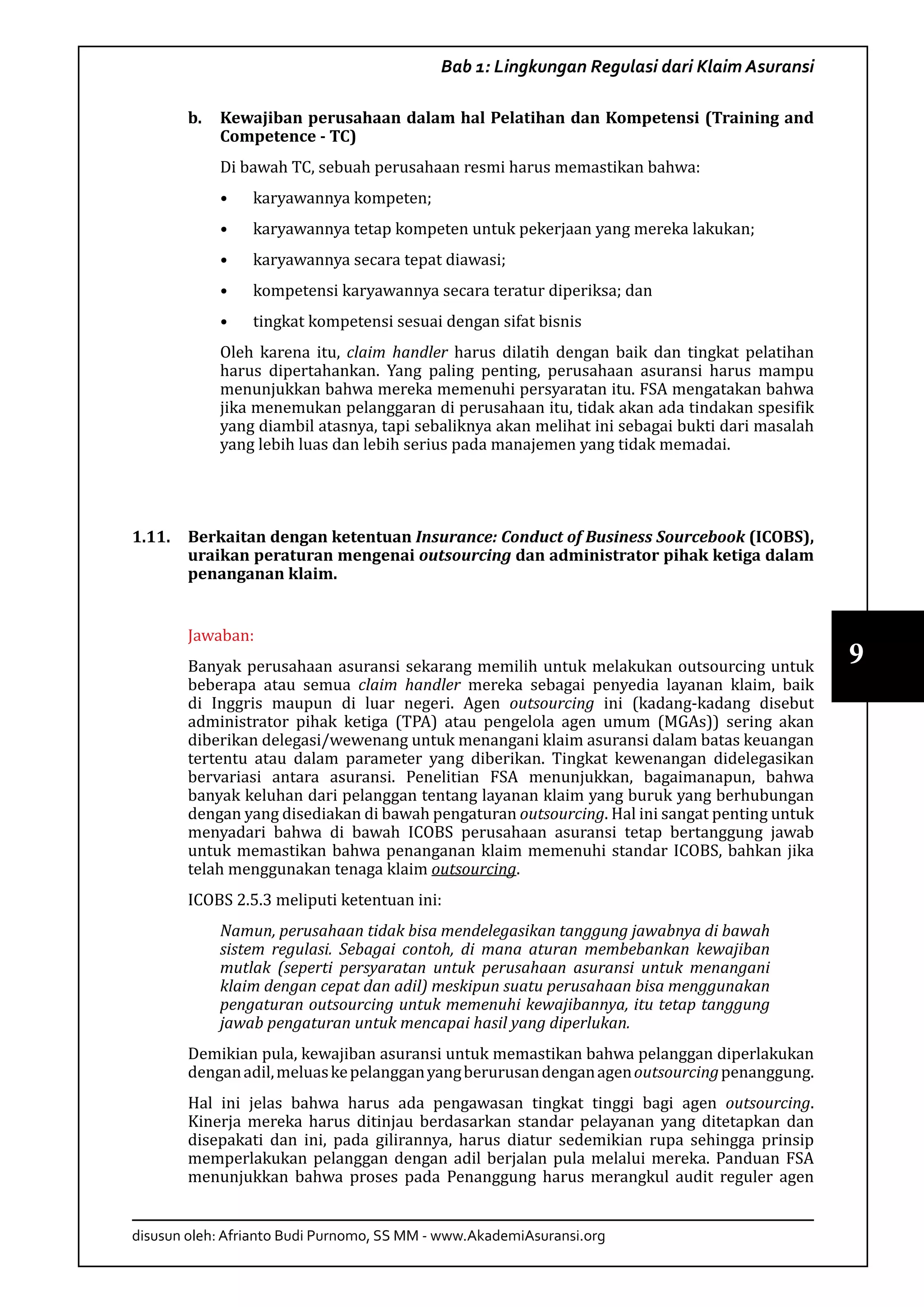 disusun oleh: Afrianto Budi Purnomo, SS MM - www.AkademiAsuransi.org
9
Bab 1: Lingkungan Regulasi dari Klaim Asuransi
b.	 Kewajiban perusahaan dalam hal Pelatihan dan Kompetensi (Training and
Competence - TC)
Di bawah TC, sebuah perusahaan resmi harus memastikan bahwa:
•	 karyawannya kompeten;
•	 karyawannya tetap kompeten untuk pekerjaan yang mereka lakukan;
•	 karyawannya secara tepat diawasi;
•	 kompetensi karyawannya secara teratur diperiksa; dan
•	 tingkat kompetensi sesuai dengan sifat bisnis
Oleh karena itu, claim handler harus dilatih dengan baik dan tingkat pelatihan
harus dipertahankan. Yang paling penting, perusahaan asuransi harus mampu
menunjukkan bahwa mereka memenuhi persyaratan itu. FSA mengatakan bahwa
jika menemukan pelanggaran di perusahaan itu, tidak akan ada tindakan spesifik
yang diambil atasnya, tapi sebaliknya akan melihat ini sebagai bukti dari masalah
yang lebih luas dan lebih serius pada manajemen yang tidak memadai.
1.11.	 Berkaitan dengan ketentuan Insurance: Conduct of Business Sourcebook (ICOBS),
uraikan peraturan mengenai outsourcing dan administrator pihak ketiga dalam
penanganan klaim.
Jawaban:
Banyak perusahaan asuransi sekarang memilih untuk melakukan outsourcing untuk
beberapa atau semua claim handler mereka sebagai penyedia layanan klaim, baik
di Inggris maupun di luar negeri. Agen outsourcing ini (kadang-kadang disebut
administrator pihak ketiga (TPA) atau pengelola agen umum (MGAs)) sering akan
diberikan delegasi/wewenang untuk menangani klaim asuransi dalam batas keuangan
tertentu atau dalam parameter yang diberikan. Tingkat kewenangan didelegasikan
bervariasi antara asuransi. Penelitian FSA menunjukkan, bagaimanapun, bahwa
banyak keluhan dari pelanggan tentang layanan klaim yang buruk yang berhubungan
dengan yang disediakan di bawah pengaturan outsourcing. Hal ini sangat penting untuk
menyadari bahwa di bawah ICOBS perusahaan asuransi tetap bertanggung jawab
untuk memastikan bahwa penanganan klaim memenuhi standar ICOBS, bahkan jika
telah menggunakan tenaga klaim outsourcing.
ICOBS 2.5.3 meliputi ketentuan ini:
Namun, perusahaan tidak bisa mendelegasikan tanggung jawabnya di bawah
sistem regulasi. Sebagai contoh, di mana aturan membebankan kewajiban
mutlak (seperti persyaratan untuk perusahaan asuransi untuk menangani
klaim dengan cepat dan adil) meskipun suatu perusahaan bisa menggunakan
pengaturan outsourcing untuk memenuhi kewajibannya, itu tetap tanggung
jawab pengaturan untuk mencapai hasil yang diperlukan.
Demikian pula, kewajiban asuransi untuk memastikan bahwa pelanggan diperlakukan
denganadil,meluaskepelangganyangberurusandenganagenoutsourcingpenanggung.
Hal ini jelas bahwa harus ada pengawasan tingkat tinggi bagi agen outsourcing.
Kinerja mereka harus ditinjau berdasarkan standar pelayanan yang ditetapkan dan
disepakati dan ini, pada gilirannya, harus diatur sedemikian rupa sehingga prinsip
memperlakukan pelanggan dengan adil berjalan pula melalui mereka. Panduan FSA
menunjukkan bahwa proses pada Penanggung harus merangkul audit reguler agen
 
