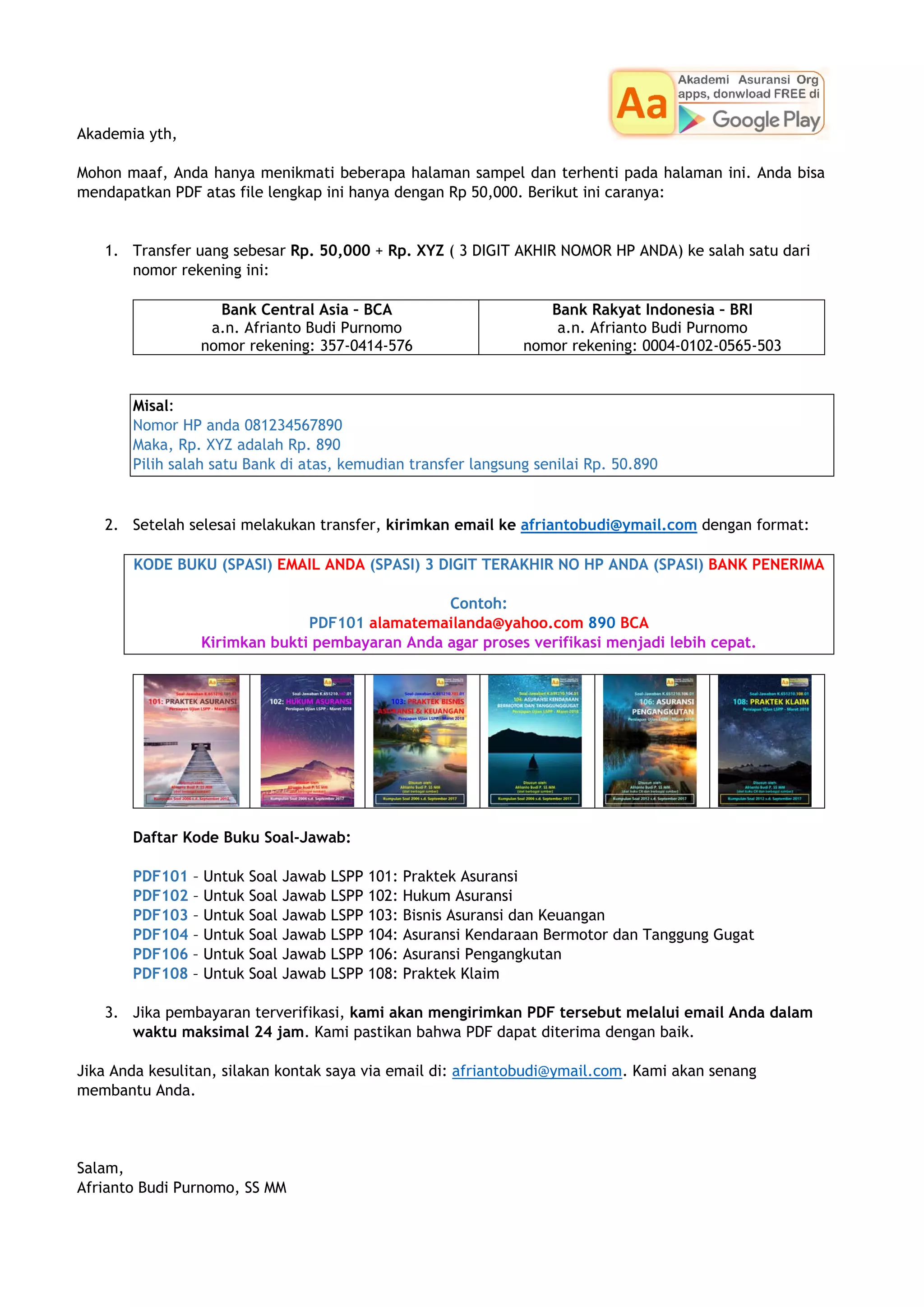 Akademia yth,
Mohon maaf, Anda hanya menikmati beberapa halaman sampel dan terhenti pada halaman ini. Anda bisa
mendapatkan PDF atas file lengkap ini hanya dengan Rp 50,000. Berikut ini caranya:
1. Transfer uang sebesar Rp. 50,000 + Rp. XYZ ( 3 DIGIT AKHIR NOMOR HP ANDA) ke salah satu dari
nomor rekening ini:
Bank Central Asia – BCA
a.n. Afrianto Budi Purnomo
nomor rekening: 357-0414-576
Bank Rakyat Indonesia – BRI
a.n. Afrianto Budi Purnomo
nomor rekening: 0004-0102-0565-503
Misal:
Nomor HP anda 081234567890
Maka, Rp. XYZ adalah Rp. 890
Pilih salah satu Bank di atas, kemudian transfer langsung senilai Rp. 50.890
2. Setelah selesai melakukan transfer, kirimkan email ke afriantobudi@ymail.com dengan format:
KODE BUKU (SPASI) EMAIL ANDA (SPASI) 3 DIGIT TERAKHIR NO HP ANDA (SPASI) BANK PENERIMA
Contoh:
PDF101 alamatemailanda@yahoo.com 890 BCA
Kirimkan bukti pembayaran Anda agar proses verifikasi menjadi lebih cepat.
Daftar Kode Buku Soal-Jawab:
PDF101 – Untuk Soal Jawab LSPP 101: Praktek Asuransi
PDF102 – Untuk Soal Jawab LSPP 102: Hukum Asuransi
PDF103 – Untuk Soal Jawab LSPP 103: Bisnis Asuransi dan Keuangan
PDF104 – Untuk Soal Jawab LSPP 104: Asuransi Kendaraan Bermotor dan Tanggung Gugat
PDF106 – Untuk Soal Jawab LSPP 106: Asuransi Pengangkutan
PDF108 – Untuk Soal Jawab LSPP 108: Praktek Klaim
3. Jika pembayaran terverifikasi, kami akan mengirimkan PDF tersebut melalui email Anda dalam
waktu maksimal 24 jam. Kami pastikan bahwa PDF dapat diterima dengan baik.
Jika Anda kesulitan, silakan kontak saya via email di: afriantobudi@ymail.com. Kami akan senang
membantu Anda.
Salam,
Afrianto Budi Purnomo, SS MM
 