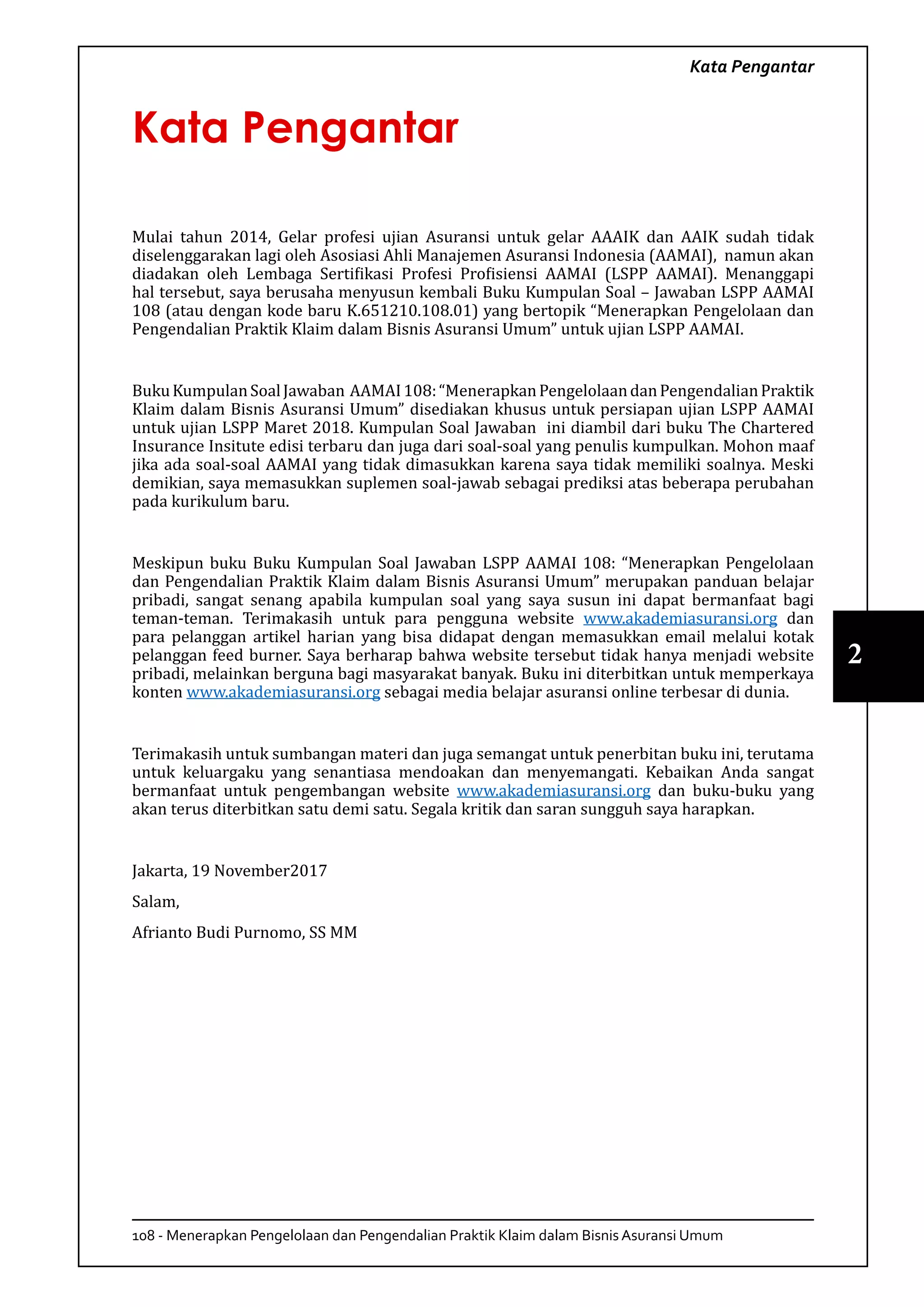 108 - Menerapkan Pengelolaan dan Pengendalian Praktik Klaim dalam Bisnis Asuransi Umum
2
Kata Pengantar
Kata Pengantar
Mulai tahun 2014, Gelar profesi ujian Asuransi untuk gelar AAAIK dan AAIK sudah tidak
diselenggarakan lagi oleh Asosiasi Ahli Manajemen Asuransi Indonesia (AAMAI), namun akan
diadakan oleh Lembaga Sertifikasi Profesi Profisiensi AAMAI (LSPP AAMAI). Menanggapi
hal tersebut, saya berusaha menyusun kembali Buku Kumpulan Soal – Jawaban LSPP AAMAI
108 (atau dengan kode baru K.651210.108.01) yang bertopik “Menerapkan Pengelolaan dan
Pengendalian Praktik Klaim dalam Bisnis Asuransi Umum” untuk ujian LSPP AAMAI.
BukuKumpulanSoalJawaban AAMAI108:“MenerapkanPengelolaandanPengendalianPraktik
Klaim dalam Bisnis Asuransi Umum” disediakan khusus untuk persiapan ujian LSPP AAMAI
untuk ujian LSPP Maret 2018. Kumpulan Soal Jawaban ini diambil dari buku The Chartered
Insurance Insitute edisi terbaru dan juga dari soal-soal yang penulis kumpulkan. Mohon maaf
jika ada soal-soal AAMAI yang tidak dimasukkan karena saya tidak memiliki soalnya. Meski
demikian, saya memasukkan suplemen soal-jawab sebagai prediksi atas beberapa perubahan
pada kurikulum baru.
Meskipun buku Buku Kumpulan Soal Jawaban LSPP AAMAI 108: “Menerapkan Pengelolaan
dan Pengendalian Praktik Klaim dalam Bisnis Asuransi Umum” merupakan panduan belajar
pribadi, sangat senang apabila kumpulan soal yang saya susun ini dapat bermanfaat bagi
teman-teman. Terimakasih untuk para pengguna website www.akademiasuransi.org dan
para pelanggan artikel harian yang bisa didapat dengan memasukkan email melalui kotak
pelanggan feed burner. Saya berharap bahwa website tersebut tidak hanya menjadi website
pribadi, melainkan berguna bagi masyarakat banyak. Buku ini diterbitkan untuk memperkaya
konten www.akademiasuransi.org sebagai media belajar asuransi online terbesar di dunia.
Terimakasih untuk sumbangan materi dan juga semangat untuk penerbitan buku ini, terutama
untuk keluargaku yang senantiasa mendoakan dan menyemangati. Kebaikan Anda sangat
bermanfaat untuk pengembangan website www.akademiasuransi.org dan buku-buku yang
akan terus diterbitkan satu demi satu. Segala kritik dan saran sungguh saya harapkan.
Jakarta, 19 November2017
Salam,
Afrianto Budi Purnomo, SS MM
 