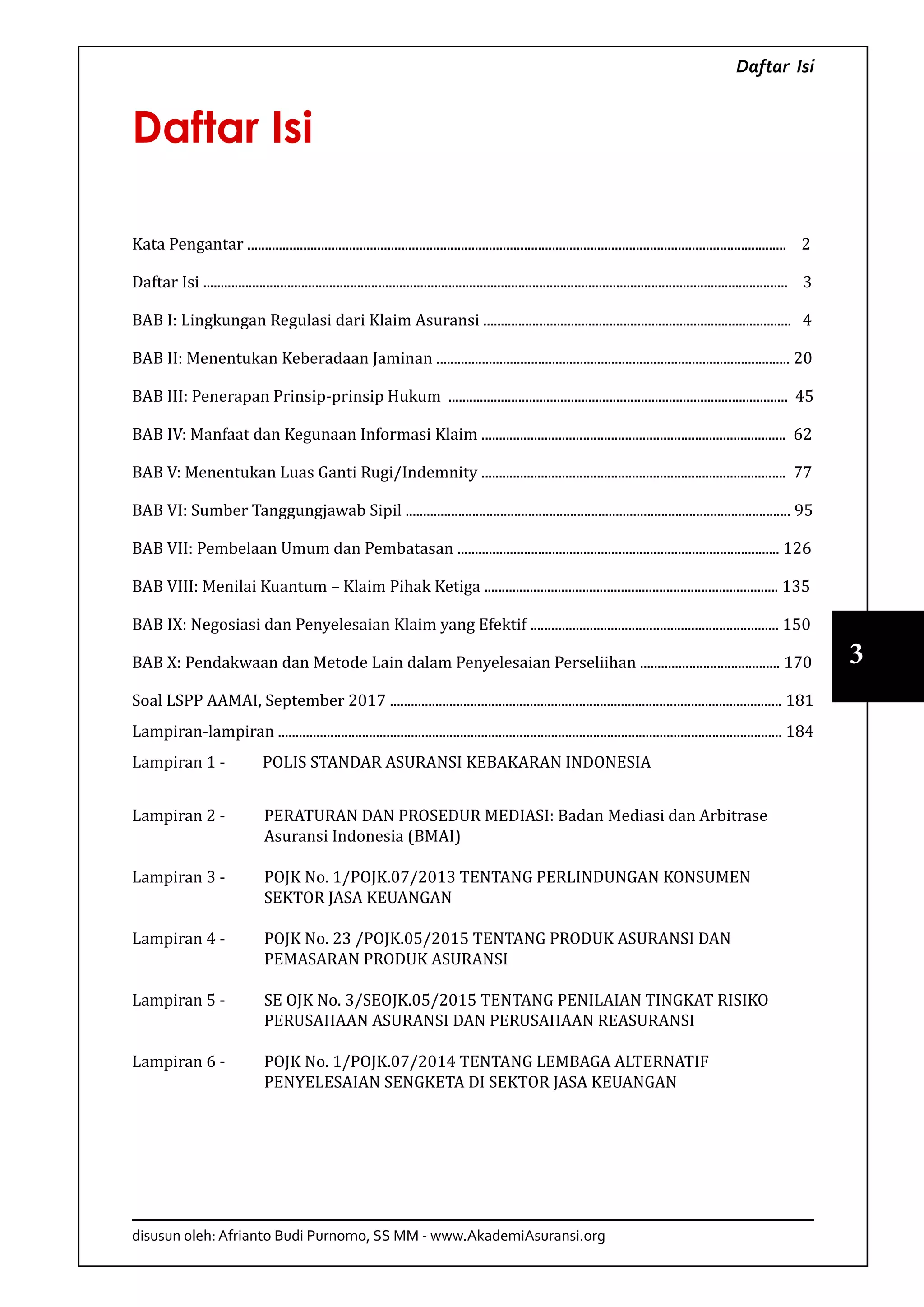 disusun oleh: Afrianto Budi Purnomo, SS MM - www.AkademiAsuransi.org
3
Daftar Isi
Daftar Isi
Kata Pengantar .......................................................................................................................................................... 2
Daftar Isi ....................................................................................................................................................................... 3
BAB I: Lingkungan Regulasi dari Klaim Asuransi ........................................................................................ 4
BAB II: Menentukan Keberadaan Jaminan ..................................................................................................... 20
BAB III: Penerapan Prinsip-prinsip Hukum ................................................................................................. 45
BAB IV: Manfaat dan Kegunaan Informasi Klaim ....................................................................................... 62
BAB V: Menentukan Luas Ganti Rugi/Indemnity ....................................................................................... 77
BAB VI: Sumber Tanggungjawab Sipil .............................................................................................................. 95
BAB VII: Pembelaan Umum dan Pembatasan ............................................................................................ 126
BAB VIII: Menilai Kuantum – Klaim Pihak Ketiga .................................................................................... 135
BAB IX: Negosiasi dan Penyelesaian Klaim yang Efektif ....................................................................... 150
BAB X: Pendakwaan dan Metode Lain dalam Penyelesaian Perseliihan ........................................ 170
Soal LSPP AAMAI, September 2017 ................................................................................................................ 181
Lampiran-lampiran ................................................................................................................................................ 184
Lampiran 1 - 	 POLIS STANDAR ASURANSI KEBAKARAN INDONESIA
Lampiran 2 - 	 PERATURAN DAN PROSEDUR MEDIASI: Badan Mediasi dan Arbitrase
Asuransi Indonesia (BMAI)
Lampiran 3 - 	 POJK No. 1/POJK.07/2013 TENTANG PERLINDUNGAN KONSUMEN
SEKTOR JASA KEUANGAN
Lampiran 4 - 	 POJK No. 23 /POJK.05/2015 TENTANG PRODUK ASURANSI DAN
PEMASARAN PRODUK ASURANSI
Lampiran 5 - 	 SE OJK No. 3/SEOJK.05/2015 TENTANG PENILAIAN TINGKAT RISIKO
PERUSAHAAN ASURANSI DAN PERUSAHAAN REASURANSI
Lampiran 6 - 	 POJK No. 1/POJK.07/2014 TENTANG LEMBAGA ALTERNATIF
PENYELESAIAN SENGKETA DI SEKTOR JASA KEUANGAN
 