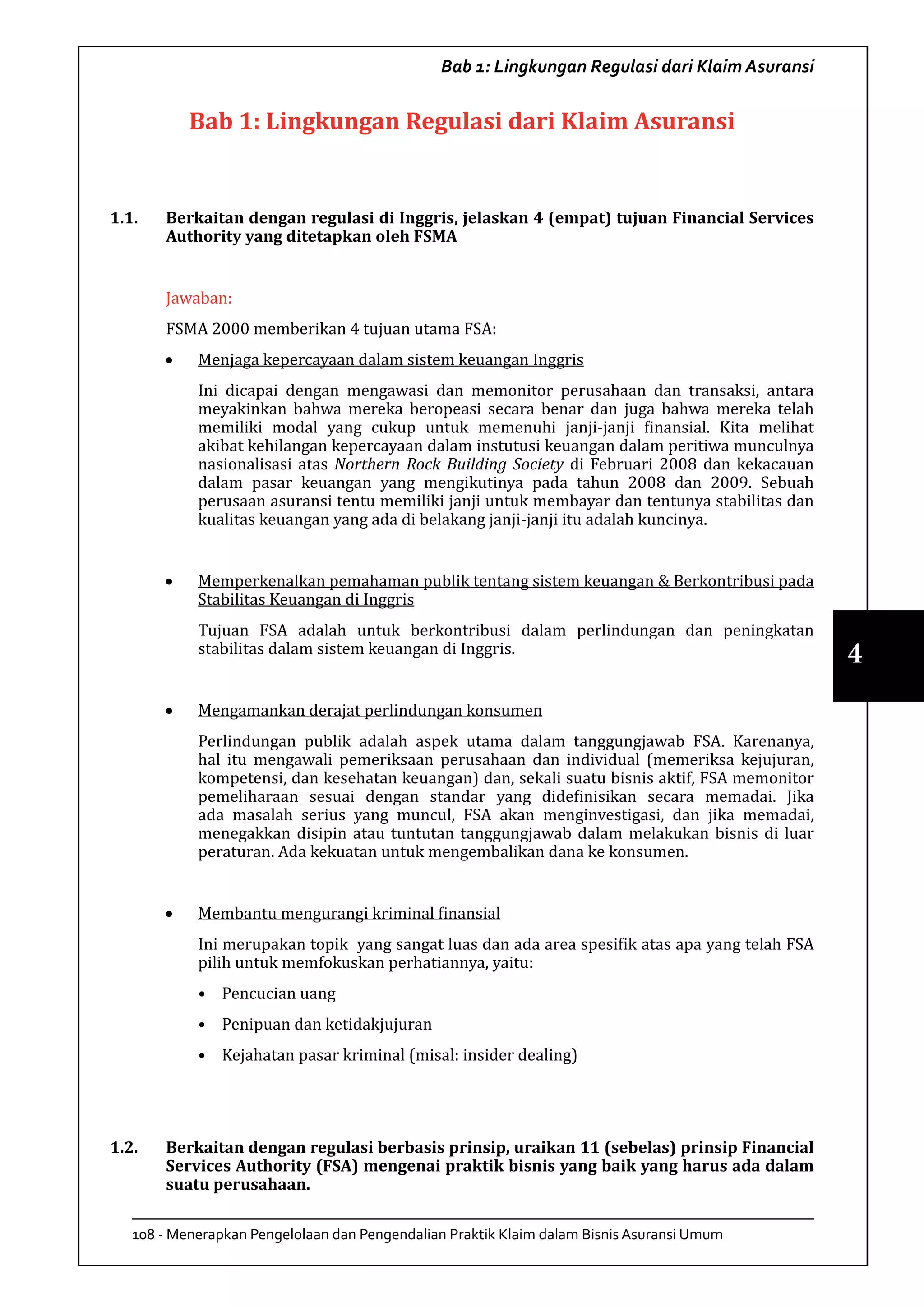 108 - Menerapkan Pengelolaan dan Pengendalian Praktik Klaim dalam Bisnis Asuransi Umum
4
Bab 1: Lingkungan Regulasi dari Klaim Asuransi
Bab 1: Lingkungan Regulasi dari Klaim Asuransi
1.1.	 Berkaitan dengan regulasi di Inggris, jelaskan 4 (empat) tujuan Financial Services
Authority yang ditetapkan oleh FSMA
Jawaban:
FSMA 2000 memberikan 4 tujuan utama FSA:
•	 Menjaga kepercayaan dalam sistem keuangan Inggris
Ini dicapai dengan mengawasi dan memonitor perusahaan dan transaksi, antara
meyakinkan bahwa mereka beropeasi secara benar dan juga bahwa mereka telah
memiliki modal yang cukup untuk memenuhi janji-janji finansial. Kita melihat
akibat kehilangan kepercayaan dalam instutusi keuangan dalam peritiwa munculnya
nasionalisasi atas Northern Rock Building Society di Februari 2008 dan kekacauan
dalam pasar keuangan yang mengikutinya pada tahun 2008 dan 2009. Sebuah
perusaan asuransi tentu memiliki janji untuk membayar dan tentunya stabilitas dan
kualitas keuangan yang ada di belakang janji-janji itu adalah kuncinya.
•	 Memperkenalkan pemahaman publik tentang sistem keuangan & Berkontribusi pada
Stabilitas Keuangan di Inggris
Tujuan FSA adalah untuk berkontribusi dalam perlindungan dan peningkatan
stabilitas dalam sistem keuangan di Inggris.
•	 Mengamankan derajat perlindungan konsumen
Perlindungan publik adalah aspek utama dalam tanggungjawab FSA. Karenanya,
hal itu mengawali pemeriksaan perusahaan dan individual (memeriksa kejujuran,
kompetensi, dan kesehatan keuangan) dan, sekali suatu bisnis aktif, FSA memonitor
pemeliharaan sesuai dengan standar yang didefinisikan secara memadai. Jika
ada masalah serius yang muncul, FSA akan menginvestigasi, dan jika memadai,
menegakkan disipin atau tuntutan tanggungjawab dalam melakukan bisnis di luar
peraturan. Ada kekuatan untuk mengembalikan dana ke konsumen.
•	 Membantu mengurangi kriminal finansial
Ini merupakan topik yang sangat luas dan ada area spesifik atas apa yang telah FSA
pilih untuk memfokuskan perhatiannya, yaitu:
•	 Pencucian uang
•	 Penipuan dan ketidakjujuran
•	 Kejahatan pasar kriminal (misal: insider dealing)
1.2.	 Berkaitan dengan regulasi berbasis prinsip, uraikan 11 (sebelas) prinsip Financial
Services Authority (FSA) mengenai praktik bisnis yang baik yang harus ada dalam
suatu perusahaan.
 