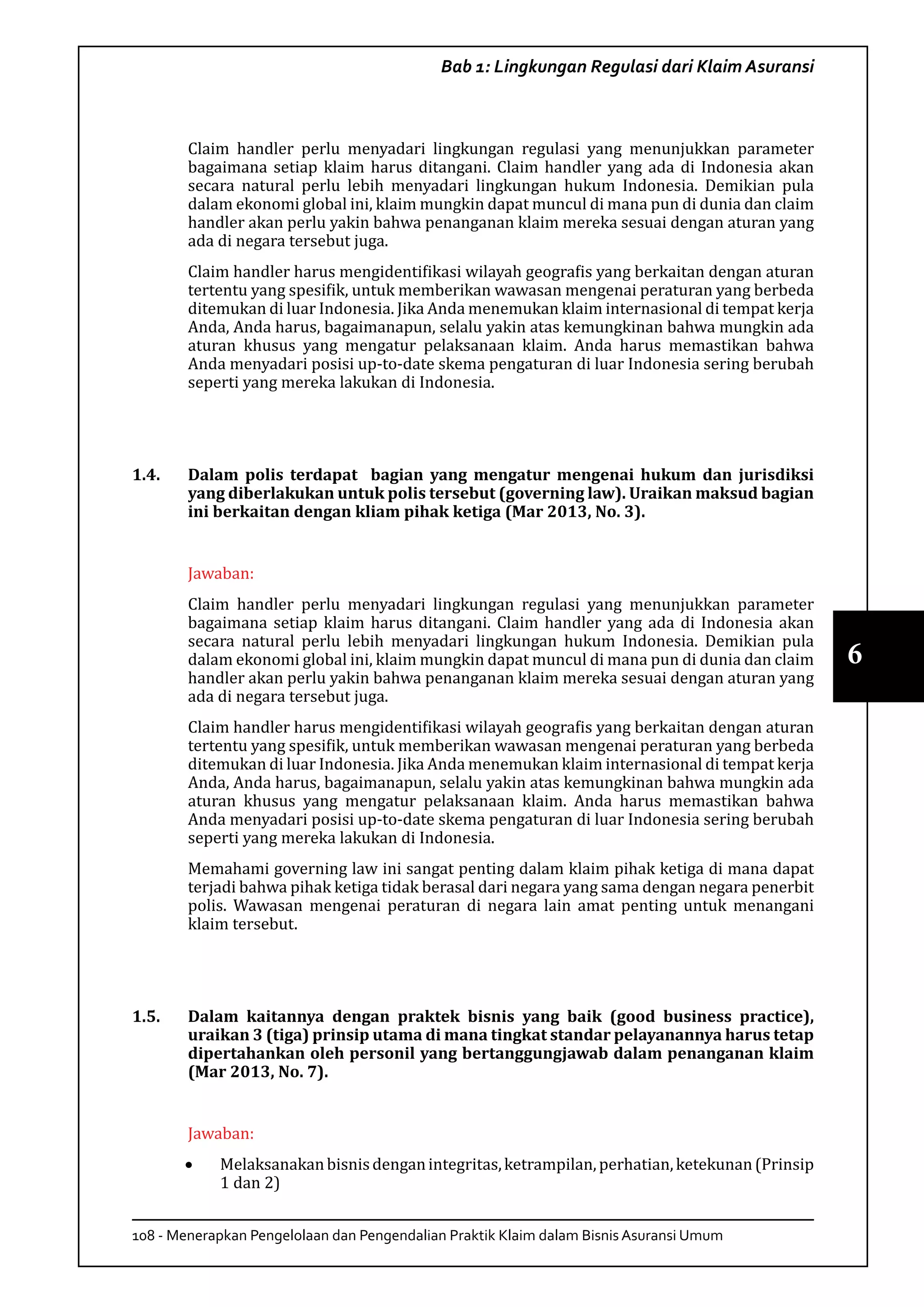 108 - Menerapkan Pengelolaan dan Pengendalian Praktik Klaim dalam Bisnis Asuransi Umum
6
Bab 1: Lingkungan Regulasi dari Klaim Asuransi
Claim handler perlu menyadari lingkungan regulasi yang menunjukkan parameter
bagaimana setiap klaim harus ditangani. Claim handler yang ada di Indonesia akan
secara natural perlu lebih menyadari lingkungan hukum Indonesia. Demikian pula
dalam ekonomi global ini, klaim mungkin dapat muncul di mana pun di dunia dan claim
handler akan perlu yakin bahwa penanganan klaim mereka sesuai dengan aturan yang
ada di negara tersebut juga.
Claim handler harus mengidentifikasi wilayah geografis yang berkaitan dengan aturan
tertentu yang spesifik, untuk memberikan wawasan mengenai peraturan yang berbeda
ditemukan di luar Indonesia. Jika Anda menemukan klaim internasional di tempat kerja
Anda, Anda harus, bagaimanapun, selalu yakin atas kemungkinan bahwa mungkin ada
aturan khusus yang mengatur pelaksanaan klaim. Anda harus memastikan bahwa
Anda menyadari posisi up-to-date skema pengaturan di luar Indonesia sering berubah
seperti yang mereka lakukan di Indonesia.
1.4.	 Dalam polis terdapat bagian yang mengatur mengenai hukum dan jurisdiksi
yang diberlakukan untuk polis tersebut (governing law). Uraikan maksud bagian
ini berkaitan dengan kliam pihak ketiga (Mar 2013, No. 3).
Jawaban:
Claim handler perlu menyadari lingkungan regulasi yang menunjukkan parameter
bagaimana setiap klaim harus ditangani. Claim handler yang ada di Indonesia akan
secara natural perlu lebih menyadari lingkungan hukum Indonesia. Demikian pula
dalam ekonomi global ini, klaim mungkin dapat muncul di mana pun di dunia dan claim
handler akan perlu yakin bahwa penanganan klaim mereka sesuai dengan aturan yang
ada di negara tersebut juga.
Claim handler harus mengidentifikasi wilayah geografis yang berkaitan dengan aturan
tertentu yang spesifik, untuk memberikan wawasan mengenai peraturan yang berbeda
ditemukan di luar Indonesia. Jika Anda menemukan klaim internasional di tempat kerja
Anda, Anda harus, bagaimanapun, selalu yakin atas kemungkinan bahwa mungkin ada
aturan khusus yang mengatur pelaksanaan klaim. Anda harus memastikan bahwa
Anda menyadari posisi up-to-date skema pengaturan di luar Indonesia sering berubah
seperti yang mereka lakukan di Indonesia.
Memahami governing law ini sangat penting dalam klaim pihak ketiga di mana dapat
terjadi bahwa pihak ketiga tidak berasal dari negara yang sama dengan negara penerbit
polis. Wawasan mengenai peraturan di negara lain amat penting untuk menangani
klaim tersebut.
1.5.	 Dalam kaitannya dengan praktek bisnis yang baik (good business practice),
uraikan 3 (tiga) prinsip utama di mana tingkat standar pelayanannya harus tetap
dipertahankan oleh personil yang bertanggungjawab dalam penanganan klaim
(Mar 2013, No. 7).
Jawaban:
•	 Melaksanakanbisnisdenganintegritas,ketrampilan,perhatian,ketekunan(Prinsip
1 dan 2)
 