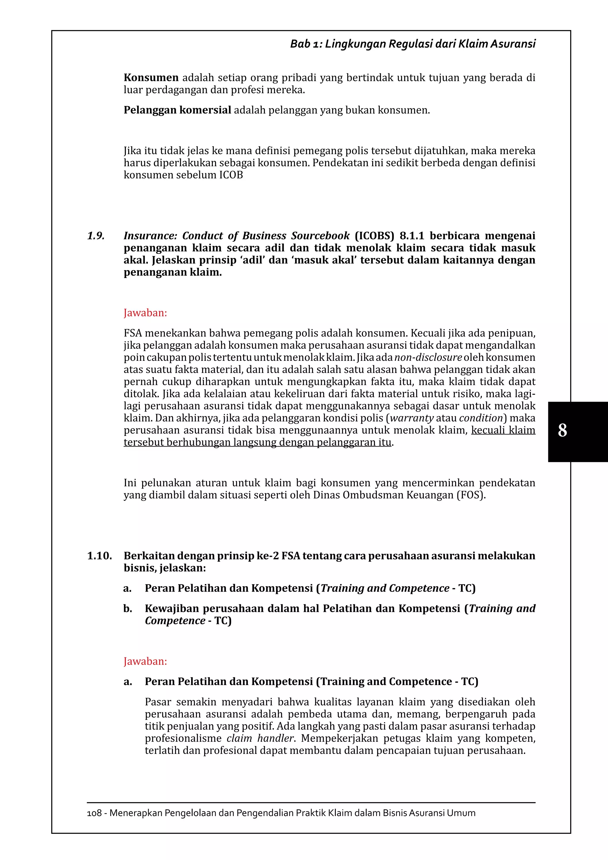 108 - Menerapkan Pengelolaan dan Pengendalian Praktik Klaim dalam Bisnis Asuransi Umum
8
Bab 1: Lingkungan Regulasi dari Klaim Asuransi
Konsumen adalah setiap orang pribadi yang bertindak untuk tujuan yang berada di
luar perdagangan dan profesi mereka.
Pelanggan komersial adalah pelanggan yang bukan konsumen.
Jika itu tidak jelas ke mana definisi pemegang polis tersebut dijatuhkan, maka mereka
harus diperlakukan sebagai konsumen. Pendekatan ini sedikit berbeda dengan definisi
konsumen sebelum ICOB
1.9.	 Insurance: Conduct of Business Sourcebook (ICOBS) 8.1.1 berbicara mengenai
penanganan klaim secara adil dan tidak menolak klaim secara tidak masuk
akal. Jelaskan prinsip ‘adil’ dan ‘masuk akal’ tersebut dalam kaitannya dengan
penanganan klaim.
Jawaban:
FSA menekankan bahwa pemegang polis adalah konsumen. Kecuali jika ada penipuan,
jika pelanggan adalah konsumen maka perusahaan asuransi tidak dapat mengandalkan
poincakupanpolistertentuuntukmenolakklaim.Jikaadanon-disclosureolehkonsumen
atas suatu fakta material, dan itu adalah salah satu alasan bahwa pelanggan tidak akan
pernah cukup diharapkan untuk mengungkapkan fakta itu, maka klaim tidak dapat
ditolak. Jika ada kelalaian atau kekeliruan dari fakta material untuk risiko, maka lagi-
lagi perusahaan asuransi tidak dapat menggunakannya sebagai dasar untuk menolak
klaim. Dan akhirnya, jika ada pelanggaran kondisi polis (warranty atau condition) maka
perusahaan asuransi tidak bisa menggunaannya untuk menolak klaim, kecuali klaim
tersebut berhubungan langsung dengan pelanggaran itu.
Ini pelunakan aturan untuk klaim bagi konsumen yang mencerminkan pendekatan
yang diambil dalam situasi seperti oleh Dinas Ombudsman Keuangan (FOS).
1.10.	 Berkaitan dengan prinsip ke-2 FSA tentang cara perusahaan asuransi melakukan
bisnis, jelaskan:
a.	 Peran Pelatihan dan Kompetensi (Training and Competence - TC)
b.	 Kewajiban perusahaan dalam hal Pelatihan dan Kompetensi (Training and
Competence - TC)
Jawaban:
a.	 Peran Pelatihan dan Kompetensi (Training and Competence - TC)
Pasar semakin menyadari bahwa kualitas layanan klaim yang disediakan oleh
perusahaan asuransi adalah pembeda utama dan, memang, berpengaruh pada
titik penjualan yang positif. Ada langkah yang pasti dalam pasar asuransi terhadap
profesionalisme claim handler. Mempekerjakan petugas klaim yang kompeten,
terlatih dan profesional dapat membantu dalam pencapaian tujuan perusahaan.
 