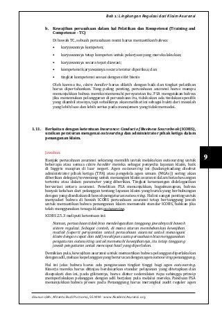 disusun oleh: Afrianto Budi Purnomo, SS MM - www.AkademiAsuransi.org
9
Bab 1: Lingkungan Regulasi dari Klaim Asuransi
b.	 Kewajiban perusahaan dalam hal Pelatihan dan Kompetensi (Training and
Competence - TC)
Di bawah TC, sebuah perusahaan resmi harus memastikan bahwa:
•	 karyawannya kompeten;
•	 karyawannya tetap kompeten untuk pekerjaan yang mereka lakukan;
•	 karyawannya secara tepat diawasi;
•	 kompetensi karyawannya secara teratur diperiksa; dan
•	 tingkat kompetensi sesuai dengan sifat bisnis
Oleh karena itu, claim handler harus dilatih dengan baik dan tingkat pelatihan
harus dipertahankan. Yang paling penting, perusahaan asuransi harus mampu
menunjukkan bahwa mereka memenuhi persyaratan itu. FSA mengatakan bahwa
jika menemukan pelanggaran di perusahaan itu, tidak akan ada tindakan spesifik
yang diambil atasnya, tapi sebaliknya akan melihat ini sebagai bukti dari masalah
yang lebih luas dan lebih serius pada manajemen yang tidak memadai.
1.11.	 Berkaitan dengan ketentuan Insurance: Conduct of Business Sourcebook (ICOBS),
uraikan peraturan mengenai outsourcing dan administrator pihak ketiga dalam
penanganan klaim.
Jawaban:
Banyak perusahaan asuransi sekarang memilih untuk melakukan outsourcing untuk
beberapa atau semua claim handler mereka sebagai penyedia layanan klaim, baik
di Inggris maupun di luar negeri. Agen outsourcing ini (kadang-kadang disebut
administrator pihak ketiga (TPA) atau pengelola agen umum (MGAs)) sering akan
diberikan delegasi/wewenang untuk menangani klaim asuransi dalam batas keuangan
tertentu atau dalam parameter yang diberikan. Tingkat kewenangan didelegasikan
bervariasi antara asuransi. Penelitian FSA menunjukkan, bagaimanapun, bahwa
banyak keluhan dari pelanggan tentang layanan klaim yang buruk yang berhubungan
dengan yang disediakan di bawah pengaturan outsourcing. Hal ini sangat penting untuk
menyadari bahwa di bawah ICOBS perusahaan asuransi tetap bertanggung jawab
untuk memastikan bahwa penanganan klaim memenuhi standar ICOBS, bahkan jika
telah menggunakan tenaga klaim outsourcing.
ICOBS 2.5.3 meliputi ketentuan ini:
Namun, perusahaan tidak bisa mendelegasikan tanggung jawabnya di bawah
sistem regulasi. Sebagai contoh, di mana aturan membebankan kewajiban
mutlak (seperti persyaratan untuk perusahaan asuransi untuk menangani
klaim dengan cepat dan adil) meskipun suatu perusahaan bisa menggunakan
pengaturan outsourcing untuk memenuhi kewajibannya, itu tetap tanggung
jawab pengaturan untuk mencapai hasil yang diperlukan.
Demikian pula, kewajiban asuransi untuk memastikan bahwa pelanggan diperlakukan
denganadil,meluaskepelangganyangberurusandenganagenoutsourcingpenanggung.
Hal ini jelas bahwa harus ada pengawasan tingkat tinggi bagi agen outsourcing.
Kinerja mereka harus ditinjau berdasarkan standar pelayanan yang ditetapkan dan
disepakati dan ini, pada gilirannya, harus diatur sedemikian rupa sehingga prinsip
memperlakukan pelanggan dengan adil berjalan pula melalui mereka. Panduan FSA
menunjukkan bahwa proses pada Penanggung harus merangkul audit reguler agen
 